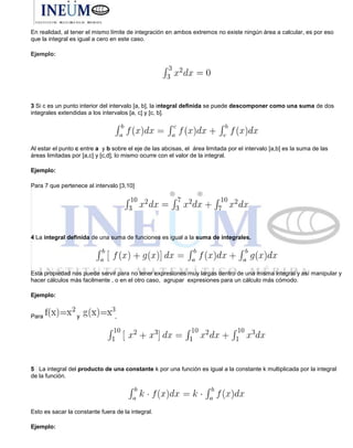 En realidad, al tener el mismo límite de integración en ambos extremos no existe ningún área a calcular, es por eso
que la integral es igual a cero en este caso.
Ejemplo:
3 Si c es un punto interior del intervalo [a, b], la integral definida se puede descomponer como una suma de dos
integrales extendidas a los intervalos [a, c] y [c, b].
Al estar el punto c entre a y b sobre el eje de las abcisas, el área limitada por el intervalo [a,b] es la suma de las
áreas limitadas por [a,c] y [c,d], lo mismo ocurre con el valor de la integral.
Ejemplo:
Para 7 que pertenece al intervalo [3,10]
4 La integral definida de una suma de funciones es igual a la suma de integrales.
Esta propiedad nos puede servir para no tener expresiones muy largas dentro de una misma integral y así manipular y
hacer cálculos más facilmente , o en el otro caso, agrupar expresiones para un cálculo más cómodo.
Ejemplo:
Para y ,
5 La integral del producto de una constante k por una función es igual a la constante k multiplicada por la integral
de la función.
Esto es sacar la constante fuera de la integral.
Ejemplo:
 