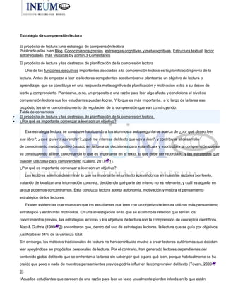 El propósito de lectura: una
Estrategia de comprensión lectora
El propósito de lectura: una estrategia de comprensión lectora
Publicado a las h en Blog, Conocimientos previos, estrategias cognitivas y metacognitivas, Estructura textual, lector
autorregulado, más visitadas by admin 3 Comentarios
El propósito de lectura y las destrezas de planificación de la compresión lectora
Una de las funciones ejecutivas importantes asociadas a la comprensión lectora es la planificación previa de la
lectura. Antes de empezar a leer los lectores competentes acostumbran a plantearse un objetivo de lectura o
aprendizaje, que se constituye en una respuesta metacognitiva de planificación y motivación extra a su deseo de
leerlo y comprenderlo. Plantearse, o no, un propósito o una razón para leer algo afecta y condiciona el nivel de
comprensión lectora que los estudiantes puedan lograr. Y lo que es más importante, a lo largo de la tarea ese
propósito les sirve como instrumento de regulación de la comprensión que van construyendo.
Tabla de contenidos
 El propósito de lectura y las destrezas de planificación de la compresión lectora
 ¿Por qué es importante comenzar a leer con un objetivo?
Esa estrategia lectora se construye habituando a los alumnos a autopreguntarse acerca de ¿por qué deseo leer
ese libro?, ¿qué quiero aprender?,¿qué me interesa del texto que voy a leer?, y contribuye al desarrollo
de conocimiento metacognitivo basado en la toma de decisiones para «planificar» y «controlar» la comprensión que se
va construyendo al leer, concretando lo que es importante en el texto, lo que debe ser recordado, y las estrategias que
pueden utilizarse para comprenderlo (Calero, 2017 1).
¿Por qué es importante comenzar a leer con un objetivo?
Los lectores solemos determinar lo que es importante en un texto apoyándonos en nuestras razones por leerlo,
tratando de localizar una información concreta, decidiendo qué parte del mismo no es relevante, y cuál es aquella en
la que podemos concentrarnos. Esta conducta lectora aporta autonomía, motivación y mejora el pensamiento
estratégico de los lectores.
Existen evidencias que muestran que los estudiantes que leen con un objetivo de lectura utilizan más pensamiento
estratégico y están más motivados. En una investigación en la que se examinó la relación que tenían los
conocimientos previos, las estrategias lectoras y los objetivos de lectura con la comprensión de conceptos científicos,
Alao & Guthrie (1999 2) encontraron que, dentro del uso de estrategias lectoras, la lectura que se guía por objetivos
justificaba el 34% de la varianza total.
Sin embargo, los métodos tradicionales de lectura no han contribuido mucho a crear lectores autónomos que decidan
leer apoyándose en propósitos personales de lectura. Por el contrario, han generado lectores dependientes del
contenido global del texto que se enfrentan a la tarea sin saber por qué o para qué leen, porque habitualmente se ha
creído que poco o nada de nuestros pensamientos previos podría influir en la comprensión del texto (Tovani, 2000
3):
“Aquellos estudiantes que carecen de una razón para leer un texto usualmente pierden interés en lo que están
 