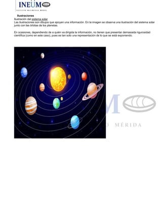 Ilustraciones
Ilustración del sistema solar
Las ilustraciones son dibujos que apoyan una información. En la imagen se observa una ilustración del sistema solar
junto con las órbitas de los planetas.
En ocasiones, dependiendo de a quién va dirigida la información, no tienen que presentar demasiada rigurosidad
científica (como en este caso), pues es tan solo una representación de lo que se está exponiendo.
 
