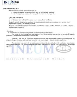 RELACIONES SEMANTICAS
Al finalizar esta unidad el alumno será capaz de:
• relacionar palabras con su sinónimo a partir de un enunciado propuesto.
• relacionar palabras con su antónimo a partir de un enunciado propuesto.
¿Qué es la semántica?
La semántica es la rama lingüística que se ocupa de estudiar el significado.
Es, por lo tanto, la disciplina que analiza el sentido de las palabras de manera aislada, pero también en un
determinado contexto o en relación con otras.
Así pues, cuando hablamos del nivel semántico nos referimos a lo que significa el término en cuestión y al plano
del significado en general.
Sinónimos
Un sinónimo es una palabra cuyo significado es idéntico o casi igual al de otra.
Por ende, los sinónimos poseen una relación a nivel semántico (es decir, a nivel del sentido). El aspecto
gramatical u ortográfico no tiene nada que ver con ellos.
Gracias a este tipo de palabras el español y muchas otras lenguas han conseguido diversificarse. Su
utilización les permite a los hablantes hacer referencia a un mismo objeto o situación de diversas formas.
Por esa razón esta es una de las relaciones semánticas más aprovechadas en la escritura, a veces incluso
de manera inconsciente. Los sinónimos vuelven más ligero cualquier texto, gracias a lo cual su lectura resulta más
agradable
 