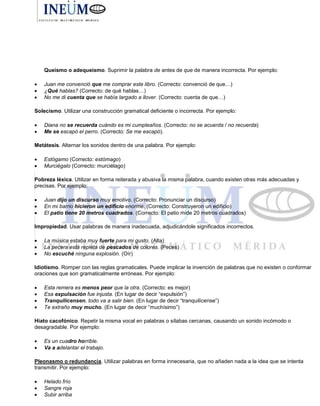Queísmo o adequeísmo. Suprimir la palabra de antes de que de manera incorrecta. Por ejemplo:
 Juan me convenció que me comprar este libro. (Correcto: convenció de que…)
 ¿Qué hablas? (Correcto: de qué hablas…)
 No me di cuenta que se había largado a llover. (Correcto: cuenta de que…)
Solecismo. Utilizar una construcción gramatical deficiente o incorrecta. Por ejemplo:
 Diana no se recuerda cuándo es mi cumpleaños. (Correcto: no se acuerda / no recuerda)
 Me se escapó el perro. (Correcto: Se me escapó).
Metátesis. Alternar los sonidos dentro de una palabra. Por ejemplo:
 Estógamo (Correcto: estómago)
 Murciégalo (Correcto: murciélago)
Pobreza léxica. Utilizar en forma reiterada y abusiva la misma palabra, cuando existen otras más adecuadas y
precisas. Por ejemplo:
 Juan dijo un discurso muy emotivo. (Correcto: Pronunciar un discurso)
 En mi barrio hicieron un edificio enorme. (Correcto: Construyeron un edificio)
 El patio tiene 20 metros cuadrados. (Correcto: El patio mide 20 metros cuadrados)
Impropiedad. Usar palabras de manera inadecuada, adjudicándole significados incorrectos.
 La música estaba muy fuerte para mi gusto. (Alta)
 La pecera está repleta de pescados de colores. (Peces)
 No escuché ninguna explosión. (Oír)
Idiotismo. Romper con las reglas gramaticales. Puede implicar la invención de palabras que no existen o conformar
oraciones que son gramaticalmente erróneas. Por ejemplo:
 Esta remera es menos peor que la otra. (Correcto: es mejor)
 Esa expulsación fue injusta. (En lugar de decir “expulsión”)
 Tranquilícensen, todo va a salir bien. (En lugar de decir “tranquilícense”)
 Te extraño muy mucho. (En lugar de decir “muchísimo”)
Hiato cacofónico. Repetir la misma vocal en palabras o sílabas cercanas, causando un sonido incómodo o
desagradable. Por ejemplo:
 Es un cuadro horrible.
 Va a adelantar el trabajo.
Pleonasmo o redundancia. Utilizar palabras en forma innecesaria, que no añaden nada a la idea que se intenta
transmitir. Por ejemplo:
 Helado frío
 Sangre roja
 Subir arriba
 
