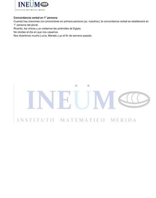 Concordancia verbal en 1° persona
Cuando hay oraciones con pronombres en primera persona (yo, nosotros), la concordancia verbal se establecerá en
1° persona del plural.
Ricardo, los chicos y yo visitamos las pirámides de Egipto.
No olvides el día en que nos casamos.
Nos divertimos mucho Lucía, Mariela y yo el fin de semana pasado.
 