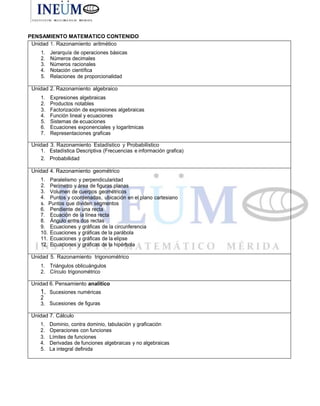 PENSAMIENTO MATEMATICO CONTENIDO
Unidad 1. Razonamiento aritmético
1. Jerarquía de operaciones básicas
2. Números decimales
3. Números racionales
4. Notación científica
5. Relaciones de proporcionalidad
Unidad 2. Razonamiento algebraico
1. Expresiones algebraicas
2. Productos notables
3. Factorización de expresiones algebraicas
4. Función lineal y ecuaciones
5. Sistemas de ecuaciones
6. Ecuaciones exponenciales y logaritmicas
7. Representaciones graficas
Unidad 3. Razonamiento Estadístico y Probabilístico
1. Estadística Descriptiva (Frecuencias e información grafica)
2. Probabilidad
Unidad 4. Razonamiento geométrico
1. Paralelismo y perpendicularidad
2. Perímetro y área de figuras planas
3. Volumen de cuerpos geométricos
4. Puntos y coordenadas, ubicación en el plano cartesiano
s. Puntos que dividen segmentos
6. Pendiente de una recta
7. Ecuación de ía línea recta
8. Ángulo entre dos rectas
9. Ecuaciones y gráficas de la circunferencia
10. Ecuaciones y gráficas de la parábola
11. Ecuaciones y gráficas de la elipse
12. Ecuaciones y gráficas de la hipérbola
Unidad 5. Razonamiento trigonométrico
1. Triángulos oblicuángulos
2. Círculo trigonométrico
Unidad 6. Pensamiento analítico
1. Sucesiones numéricas
2
3. Sucesiones de figuras
Unidad 7. Cálculo
1. Dominio, contra dominio, tabulación y graficación
2. Operaciones con funciones
3. Límites de funciones
4. Derivadas de funciones algebraicas y no algebraicas
5. La integral definida
 