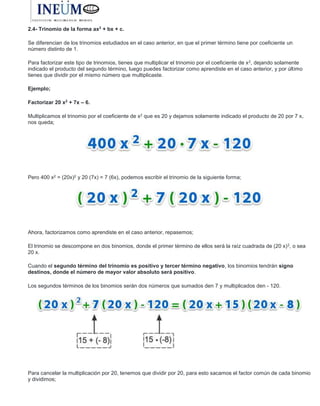 2.4- Trinomio de la forma ax2
+ bx + c.
Se diferencian de los trinomios estudiados en el caso anterior, en que el primer término tiene por coeficiente un
número distinto de 1.
Para factorizar este tipo de trinomios, tienes que multiplicar el trinomio por el coeficiente de x2, dejando solamente
indicado el producto del segundo término, luego puedes factorizar como aprendiste en el caso anterior, y por último
tienes que dividir por el mismo número que multiplicaste.
Ejemplo;
Factorizar 20 x2
+ 7x – 6.
Multiplicamos el trinomio por el coeficiente de x2 que es 20 y dejamos solamente indicado el producto de 20 por 7 x,
nos queda;
Pero 400 x2 = (20x)2 y 20 (7x) = 7 (6x), podemos escribir el trinomio de la siguiente forma;
Ahora, factorizamos como aprendiste en el caso anterior, repasemos;
El trinomio se descompone en dos binomios, donde el primer término de ellos será la raíz cuadrada de (20 x)2, o sea
20 x.
Cuando el segundo término del trinomio es positivo y tercer término negativo, los binomios tendrán signo
destinos, donde el número de mayor valor absoluto será positivo.
Los segundos términos de los binomios serán dos números que sumados den 7 y multiplicados den - 120.
Para cancelar la multiplicación por 20, tenemos que dividir por 20, para esto sacamos el factor común de cada binomio
y dividimos;
 