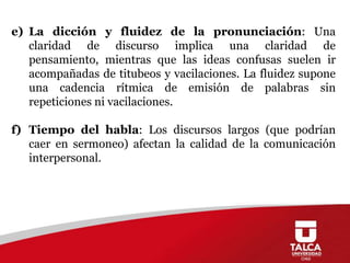 e) La dicción y fluidez de la pronunciación: Una
claridad de discurso implica una claridad de
pensamiento, mientras que las ideas confusas suelen ir
acompañadas de titubeos y vacilaciones. La fluidez supone
una cadencia rítmica de emisión de palabras sin
repeticiones ni vacilaciones.
f) Tiempo del habla: Los discursos largos (que podrían
caer en sermoneo) afectan la calidad de la comunicación
interpersonal.

 