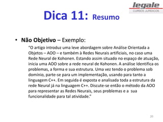 Dica 11: Resumo
• Não Objetivo – Exemplo:
“O artigo introduz uma leve abordagem sobre Análise Orientada a
Objetos – AOO – e também à Redes Neurais artificiais, no caso uma
Rede Neural de Kohonen. Estando assim situado no espaço de atuação,
inicia uma AOO sobre a rede neural de Kohonen. A análise Identifica os
problemas, a forma e sua estrutura. Uma vez tendo o problema sob
domínio, parte-se para um implementação, usando para tanto a
linguagem C++. Em seguida é exposta e analisada toda a estrutura da
rede Neural já na linguagem C++. Discute-se então o método da AOO
para representar as Redes Neurais, seus problemas e a sua
funcionalidade para tal atividade.”
20
 