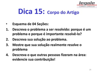 Dica 15: Corpo do Artigo
• Esquema de 04 Seções:
1. Descreva o problema a ser resolvido: porque é um
problema e porque é importante resolvê-lo?
2. Descreva sua solução ao problema.
3. Mostre que sua solução realmente resolve o
problema
4. Descreva o que outras pessoas fizeram na área:
evidencie sua contribuição!
25
 