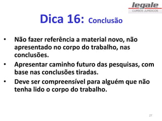 Dica 16: Conclusão
• Não fazer referência a material novo, não
apresentado no corpo do trabalho, nas
conclusões.
• Apresentar caminho futuro das pesquisas, com
base nas conclusões tiradas.
• Deve ser compreensível para alguém que não
tenha lido o corpo do trabalho.
27
 