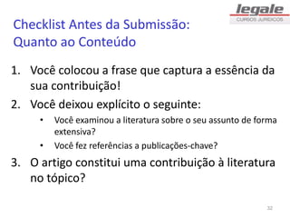Checklist Antes da Submissão:
Quanto ao Conteúdo
1. Você colocou a frase que captura a essência da
sua contribuição!
2. Você deixou explícito o seguinte:
• Você examinou a literatura sobre o seu assunto de forma
extensiva?
• Você fez referências a publicações-chave?
3. O artigo constitui uma contribuição à literatura
no tópico?
32
 