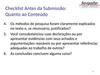 Checklist Antes da Submissão:
Quanto ao Conteúdo
4. Os métodos de pesquisa foram claramente explicados
no texto e, se necessário, justificados?
5. Você consubstanciou suas declarações ou por
apresentar evidências com seus achados e
argumentações razoáveis ou por apresentar referências
adequadas ao trabalho de outros?
6. As conclusões concluem alguma coisa?
33
 