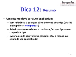 Dica 12: Resumo
• Um resumo deve ser auto-explicativo:
– Sem referência a qualquer parte do corpo do artigo (citação
bibliográfica – nem pensar!)
– Referir-se apenas a dados e considerações que figurem no
corpo do artigo!
– Evitar o uso de abreviaturas, símbolos etc., a menos que
sejam de uso generalizado!
21
 