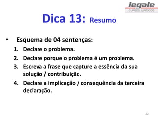 Dica 13: Resumo
• Esquema de 04 sentenças:
1. Declare o problema.
2. Declare porque o problema é um problema.
3. Escreva a frase que capture a essência da sua
solução / contribuição.
4. Declare a implicação / consequência da terceira
declaração.
22
 