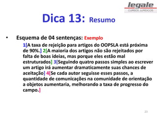 Dica 13: Resumo
• Esquema de 04 sentenças: Exemplo
1[A taxa de rejeição para artigos do OOPSLA está próxima
de 90%.] 2[A maioria dos artigos não são rejeitados por
falta de boas ideias, mas porque eles estão mal
estruturados] 3[Seguindo quatro passos simples ao escrever
um artigo irá aumentar dramaticamente suas chances de
aceitação] 4[Se cada autor seguisse esses passos, a
quantidade de comunicações na comunidade de orientação
a objetos aumentaria, melhorando a taxa de progresso do
campo.]
23
 