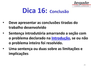 Dica 16: Conclusão
• Deve apresentar as conclusões tiradas do
trabalho desenvolvido
• Sentença introdutória amarrando a seção com
o problema declarado na Introdução, se ou não
o problema inteiro foi resolvido.
• Uma sentença ou duas sobre as limitações e
implicações
26
 