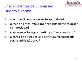Checklist Antes da Submissão:
Quanto à Forma
5. A introdução está no formato apropriado?
6. O foco do artigo está claro e explicitamente colocado
na Introdução?
7. A apresentação segue o estilo e o foro apropriado?
8. O corpo do artigo segue a estrutura recomendada
para a publicação alvo?
29
 