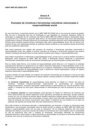 ABNT NBR ISO 26000:2010
88 © ISO 2010 - © ABNT 2010 - Todos os direitos reservados
Anexo A
(informativo)
Exemplos de iniciativas e ferramentas voluntárias relacionadas à
responsabilidade social
Ao usar este Anexo, é importante lembrar que a ABNT NBR ISO 26000 não é uma norma de sistema de gestão.
Não visa nem é apropriada para fins de certificação ou uso regulatório ou contratual. Quaisquer ofertas de
certificação ou alegações de ser certificado pela Norma ABNT NBR ISO 26000 constituem declarações falsas,
incompatíveis com a intenção ou propósito desta Norma. As informações fornecidas neste anexo são destinadas
simplesmente a oferecer exemplos disponíveis de orientações voluntárias adicionais sobre responsabilidade social.
Embora essas iniciativas possam fornecer orientações úteis sobre responsabilidade social, não há nenhum pré-
requisito de que uma organização participe de quaisquer dessas iniciativas ou use quaisquer dessas ferramentas
para ser socialmente responsável.
Este anexo apresenta uma relação não exaustiva de iniciativas e ferramentas voluntárias relacionadas à
responsabilidade social. Seu objetivo é fornecer exemplos de iniciativas e ferramentas existentes que possam
oferecer orientações adicionais sobre os temas centrais e práticas para integrar a responsabilidade social.
Para melhor compreender e implementar a responsabilidade social, convém que os usuários também consultem a
Bibliografia, parte integrante da ABNT NBR ISO 26000. A Bibliografia fornece referências a instrumentos
internacionais considerados fontes de reconhecida autoridade para as recomendações contidas nesta Norma.
Para os efeitos desta Norma, uma iniciativa de responsabilidade social refere-se a um “programa ou atividade
expressamente dedicada ao atingimento de um objetivo específico relacionado à responsabilidade social” (2.10).
Uma ferramenta de responsabilidade social refere-se a um sistema, metodologia ou meio semelhante relacionado
a uma iniciativa específica de responsabilidade social, e destina-se a ajudar organizações a atingir um objetivo
específico relacionado à responsabilidade social.
O anexo é dividido em duas tabelas, que separam as iniciativas e ferramentas que se aplicam a mais de um setor
(Tabela A.1: “intersetoriais”) e aquelas que se aplicam apenas a setores públicos ou privados específicos (Tabela
A.2: “setoriais”).
 As iniciativas intersetoriais de responsabilidade social descritas na Tabela A.1 incluem três tipos de
iniciativas: “iniciativas intergovernamentais” (desenvolvidas ou administradas por organizações
intergovernamentais); “iniciativas multi-partite” (desenvolvidas ou administradas por meio de processos multi-
partite); e “iniciativas de única parte” (desenvolvidas ou administradas por meio de processos de uma única
parte).
 As iniciativas setoriais de responsabilidade social descritas na Tabela A.2 referem-se às iniciativas que
foram desenvolvidas por setores específicos (como agricultura, tecnologia da informação, serviços públicos,
turismo etc.) em um esforço de abordar alguns desafios específicos àqueles setores. Nem todos os setores
que desenvolveram iniciativas são mencionados no anexo, assim como não estão necessariamente presentes
todas as iniciativas dos setores mencionados nessa tabela. A existência de uma iniciativa em um setor em
particular não significa que aquele setor seja mais responsável ou mais nocivo.
Para cada iniciativa ou ferramenta elencada, a organização(ões) que lançaram a iniciativa ou ferramenta estão
identificadas e são fornecidas informações sobre os temas centrais ou práticas da ABNT NBR ISO 26000 para
integrar a responsabilidade social com as quais se relacionam. Há um endereço eletrônico com uma breve
descrição dos objetivos e possíveis usuários da iniciativa ou ferramenta, bem como detalhes sobre a necessidade
ou não de associar-se para usar a iniciativa ou ferramenta. Informações referentes ao envolvimento
intergovernamental e outras partes no desenvolvimento ou administração da iniciativa ou ferramenta também são
fornecidas, bem como se a iniciativa ou ferramenta é certificável.
 