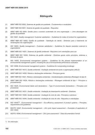 ABNT NBR ISO 26000:2010
102 © ISO 2010 - © ABNT 2010 - Todos os direitos reservados
Bibliografia
[1] ABNT NBR ISO 9000, Sistemas de gestão da qualidade - Fundamentos e vocabulário
[2] ABNT NBR ISO 9001, Sistema de gestão da qualidade - Requisitos
[3] ABNT NBR ISO 9004, Gestão para o sucesso sustentado de uma organização — Uma abordagem da
gestão da qualidade
[4] ISO 10001, Quality management: Customer satisfaction – Guidelines for codes of conduct for organizations
[5] ABNT NBR ISO 10002, Gestão da qualidade - Satisfação do cliente - Diretrizes para o tratamento de
reclamações nas organizações
[6] ISO 10003, Quality management – Customer satisfaction – Guidelines for dispute resolution external to
organizations
[7] ABNT NBR ISO 14001, Sistemas da gestão ambiental - Requisitos com orientações para uso
[8] ABNT NBR ISO 14004, Sistemas de gestão ambiental - Diretrizes gerais sobre princípios, sistemas e
técnicas de apoio
[9] ISO 14005, Environmental management systems – Guidelines for the phased implementation of an
environmental management system, including the use of environmental performance evaluation
[10] ISO 14006, Environmental management systems – Guidelines for incorporating ecodesign
[11] ABNT NBR ISO 14015, Gestão ambiental - Avaliação ambiental de locais e organizações (AALO)
[12] ABNT NBR ISO 14020, Rótulos e declarações ambientais - Princípios gerais
[13] ABNT NBR ISO 14021, Rótulos e declarações ambientais - Autodeclarações ambientais (Rotulagem do tipo II)
[14] ABNT NBR ISO 14024, Rótulos e declarações ambientais - Rotulagem ambiental do tipo l - Princípios e
procedimentos
[15] ISO 14025, Environmental labels and declarations – Type III environmental declarations – Principles and
procedures
[16] ABNT NBR ISO 14031, Gestão ambiental - Avaliação de desempenho ambiental - Diretrizes
[17] ABNT NBR ISO 14040, Gestão ambiental - Avaliação do ciclo de vida - Princípios e estrutura
[18] ABNT NBR ISO 14044, Gestão ambiental - Avaliação do ciclo de vida - Requisitos e orientações
[19] ISO 140451) , Environmental management – Eco-efficiency assessment of product systems – Principles,
requirements and guidelines
[20] ISO/TR 14047, Environmental management – Life cycle impact assessment – Examples of application of
ISO 14042
[21] ISO/TS 14048, Environmental management – Life cycle assessment – Data documentation format
1) Em elaboração.
 