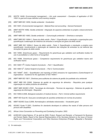 ABNT NBR ISO 26000:2010
© ISO 2010 - © ABNT 2010 - Todos os direitos reservados 103
[22] ISO/TR 14049, Environmental management – Life cycle assessment – Examples of application of ISO
14041 to goal and scope definition and inventory analysis
[23] ABNT NBR ISO 14050, Gestão ambiental - Vocabulário
[24] ISO 14051, Environmental management – Material flow cost accounting – General framework
[25] ABNT ISO/TR 14062, Gestão ambiental - Integração de aspectos ambientais no projeto e desenvolvimento
do produto
[26] ABNT NBR ISO 14063, Gestão ambiental — Comunicação ambiental — Diretrizes e exemplos
[27] ABNT NBR ISO 14064-1, Gases de efeito estufa - Parte 1: Especificação e orientação a organizações para
quantificação e elaboração de relatórios de emissões e remoções de gases de efeito estufa
[28] ABNT NBR ISO 14064-2, Gases de efeito estufa - Parte 2: Especificação e orientação a projetos para
quantificação, monitoramento e elaboração de relatórios das reduções de emissões ou da melhoria das
remoções de gases de efeito estufa
[29] ISO 14065, Greenhouse gases – Requirements for greenhouse gas validation and verification bodies for
use in accreditation or other forms of recognition
[30] ISO 14066, Greenhouse gases – Competence requirements for greenhouse gas validation teams and
verification teams
[31] ISO 14067-12), Carbon footprint of products – Part 1: Quantification
[32] ISO 14067-22)
, Carbon footprint of products – Part 2: Communication
[33] ISO 140692)
, GHG – Quantification and reporting of GHG emissions for organizations (Carbonfootprint of
organization) – Guidance for the application of ISO 14064-1
[34] ABNT NBR ISO 19011, Diretrizes para auditorias de sistema de gestão da qualidade e/ou ambiental
[35] ABNT NBR ISO 22000, Sistemas de gestão da segurança de alimentos - Requisitos para qualquer
organização na cadeia produtiva de alimentos
[36] ABNT NBR ISO/IEC 27001, Tecnologia da informação - Técnicas de segurança - Sistemas de gestão de
segurança da informação - Requisitos
[37] ISO 10993-2:2006, Biological evaluation of medical devices – Part 2: Animal welfare requirements
[38] ABNT ISO Guia 64, Guia para consideração de questões ambientais em normas de produtos
[39] ABNT ISO/IEC Guia 2:2006, Normalização e atividades relacionadas – Vocabulário geral
[40] ISO/IEC Guide 71:2001, Guidelines for standards developers to address the needs of older persons and
persons with disabilities
[41] African Union Convention on Preventing and Combating Corruption, 2003
[42] A/HRC/8/5 United Nations, 07 de abril de 2008, Protect, Respect and Remedy: a Framework for Business
and Human Rights; Report of the Special Representative of the Secretary-General on the Issue of Human
Rights and Transnational Corporations and Other Business Enterprises (Proteger, Respeitar e Remediar:
2) Em elaboração.
 