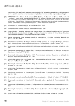ABNT NBR ISO 26000:2010
104 © ISO 2010 - © ABNT 2010 - Todos os direitos reservados
um Contexto para Negócios e Direitos Humanos; Relatório do Representante Especial do Secretário-Geral
sobre a questão de direitos humanos e as corporações transnacionais e outras empresas), John Ruggie
[43] A/HRC/8/16 United Nations, 15 de maio de 2008, Clarifying the Concepts of “Sphere of Influence” and
“Complicity”; Report of the Special Representative of the Secretary-General on the Issue of Human Rights
and Transnational Corporations and other Business Enterprises (Esclarecendo os Conceitos de “Esfera de
Influência” e “Cumplicidade”; Relatório do Representante Especial do Secretário-Geral sobre a questão de
direitos humanos e as corporações transnacionais e outras empresas), John Ruggie
[44] Convenção Civil sobre a Corrupção, do Conselho Europeu. 1999
[45] Convenção Penal sobre a Corrupção, do Conselho Europeu. 1999
[46] União Européia, Convenção elaborada com base na alínea c da cláusula 2 do Artigo K.3 do Tratado da
União Européia sobre combate à corrupção envolvendo funcionários públicos de Comunidades Européias
ou funcionários públicos de Estados-Membros da União Européia
[47] Painel Internacional sobre Mudanças Climáticas: Diretrizes do IPCC para Inventários Nacionais de
Emissões de GEE. 2006
[48] Painel Internacional sobre Mudanças Climáticas: Quarto Relatório de Avaliação: Mudanças Climáticas
2007: Relatório Síntese (Resumo Executivo dirigido aos Formuladores de Políticas Públicas). 2007
[49] Organização Internacional do Trabalho (OIT): Convenção relativa à Abolição do Trabalho Forçado (Nº 105).
1957
[50] Organização Internacional do Trabalho (OIT): Convenção relativa à Segurança na Utilização de Produtos
Químicos no Trabalho (Nº 170). 1990
[51] Organização Internacional do Trabalho (OIT): Recomendação relativa à Segurança na Utilização de
Produtos Químicos no Trabalho (Nº 177). 1990
[52] Organização Internacional do Trabalho (OIT): Recomendações Práticas sobre a Proteção de Dados
Pessoais dos Trabalhadores. 1997
[53] Organização Internacional do Trabalho (OIT): Recomendação relativa a Comunicações no Âmbito da
Empresa (Nº 129). 1967
[54] Organização Internacional do Trabalho (OIT): Declaração sobre os Princípios e Direitos Fundamentais no
Trabalho. 1998
[55] Organização Internacional do Trabalho (OIT): Convenção sobre a Discriminação (Emprego e Profissão)
(Nº 111). 1958
[56] Organização Internacional do Trabalho (OIT): Recomendação sobre a Relação de Trabalho (Nº 198). 2006
[57] Organização Internacional do Trabalho (OIT): Convenção sobre a Igualdade de Remuneração (Nº 100).
1951
[58] Organização Internacional do Trabalho (OIT): Recomendação sobre a Igualdade de Remuneração (Nº 90).
1951
[59] Organização Internacional do Trabalho (OIT): Recomendação sobre o Exame de Reclamações (Nº 130).
1967
[60] Organização Internacional do Trabalho (OIT): Convenção sobre o Trabalho Forçado (Nº 29). 1930
 