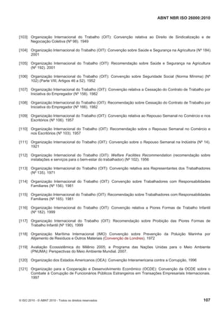 ABNT NBR ISO 26000:2010
© ISO 2010 - © ABNT 2010 - Todos os direitos reservados 107
[103] Organização Internacional do Trabalho (OIT): Convenção relativa ao Direito de Sindicalização e de
Negociação Coletiva (Nº 98). 1949
[104] Organização Internacional do Trabalho (OIT): Convenção sobre Saúde e Segurança na Agricultura (Nº 184).
2001
[105] Organização Internacional do Trabalho (OIT): Recomendação sobre Saúde e Segurança na Agricultura
(Nº 192). 2001
[106] Organização Internacional do Trabalho (OIT): Convenção sobre Seguridade Social (Norma Mínima) (Nº
102) (Parte VIII, Artigos 46 a 52). 1952
[107] Organização Internacional do Trabalho (OIT): Convenção relativa a Cessação do Contrato de Trabalho por
Iniciativa do Empregador (Nº 158). 1982
[108] Organização Internacional do Trabalho (OIT): Recomendação sobre Cessação do Contrato de Trabalho por
Iniciativa do Empregador (Nº 166). 1982
[109] Organização Internacional do Trabalho (OIT): Convenção relativa ao Repouso Semanal no Comércio e nos
Escritórios (Nº 106). 1957
[110] Organização Internacional do Trabalho (OIT): Recomendação sobre o Repouso Semanal no Comércio e
nos Escritórios (Nº 103). 1957
[111] Organização Internacional do Trabalho (OIT): Convenção sobre o Repouso Semanal na Indústria (Nº 14).
1921
[112] Organização Internacional do Trabalho (OIT): Welfare Facilities Recommendation (recomendação sobre
instalações e serviços para o bem-estar do trabalhador) (Nº 102). 1956
[113] Organização Internacional do Trabalho (OIT): Convenção relativa aos Representantes dos Trabalhadores
(Nº 135). 1971
[114] Organização Internacional do Trabalho (OIT): Convenção sobre Trabalhadores com Responsabilidades
Familiares (Nº 156). 1981
[115] Organização Internacional do Trabalho (OIT): Recomendação sobre Trabalhadores com Responsabilidades
Familiares (Nº 165). 1981
[116] Organização Internacional do Trabalho (OIT): Convenção relativa a Piores Formas de Trabalho Infantil
(Nº 182). 1999
[117] Organização Internacional do Trabalho (OIT): Recomendação sobre Proibição das Piores Formas de
Trabalho Infantil (Nº 190). 1999
[118] Organização Marítima Internacional (IMO) Convenção sobre Prevenção da Poluição Marinha por
Alijamento de Resíduos e Outros Materiais (Convenção de Londres). 1972
[119] Avaliação Ecossistêmica do Milênio 2005; e Programa das Nações Unidas para o Meio Ambiente
(PNUMA): Perspectivas do Meio Ambiente Mundial. 2007.
[120] Organização dos Estados Americanos (OEA): Convenção Interamericana contra a Corrupção, 1996
[121] Organização para a Cooperação e Desenvolvimento Econômico (OCDE): Convenção da OCDE sobre o
Combate à Corrupção de Funcionários Públicos Estrangeiros em Transações Empresariais Internacionais.
1997
 