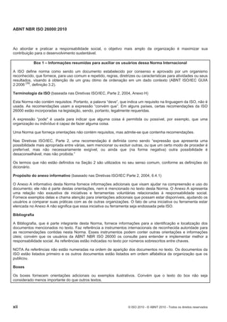 ABNT NBR ISO 26000:2010
xii © ISO 2010 - © ABNT 2010 - Todos os direitos reservados
Ao abordar e praticar a responsabilidade social, o objetivo mais amplo da organização é maximizar sua
contribuição para o desenvolvimento sustentável.
Box 1 – Informações resumidas para auxiliar os usuários dessa Norma Internacional
A ISO define norma como sendo um documento estabelecido por consenso e aprovado por um organismo
reconhecido, que fornece, para uso comum e repetido, regras, diretrizes ou características para atividades ou seus
resultados, visando à obtenção de um grau ótimo de ordenação em um dado contexto (ABNT ISO/IEC GUIA
2:2006 [39]
, definição 3.2).
Terminologia da ISO (baseada nas Diretivas ISO/IEC, Parte 2, 2004, Anexo H)
Esta Norma não contém requisitos. Portanto, a palavra “deve”, que indica um requisito na linguagem da ISO, não é
usada. As recomendações usam a expressão “convém que”. Em alguns países, certas recomendações da ISO
26000 estão incorporadas na legislação, sendo, portanto, legalmente requeridas.
A expressão “pode" é usada para indicar que alguma coisa é permitida ou possível, por exemplo, que uma
organização ou indivíduo é capaz de fazer alguma coisa.
Uma Norma que forneça orientações não contém requisitos, mas admite-se que contenha recomendações.
Nas Diretivas ISO/IEC, Parte 2, uma recomendação é definida como sendo “expressão que apresenta uma
possibilidade mais apropriada entre várias, sem mencionar ou excluir outras, ou que um certo modo de proceder é
preferível, mas não necessariamente exigível, ou ainda que (na forma negativa) outra possibilidade é
desaconselhável, mas não proibida.”
Os termos que não estão definidos na Seção 2 são utilizados no seu senso comum, conforme as definições do
dicionário.
Propósito do anexo informativo (baseado nas Diretivas ISO/IEC Parte 2, 2004, 6.4.1)
O Anexo A informativo desta Norma fornece informações adicionais que visam ajudar na compreensão e uso do
documento; ele não é parte destas orientações, nem é mencionado no texto desta Norma. O Anexo A apresenta
uma relação não exaustiva de iniciativas e ferramentas voluntárias relacionadas à responsabilidade social.
Fornece exemplos delas e chama atenção para orientações adicionais que possam estar disponíveis, ajudando os
usuários a comparar suas práticas com as de outras organizações. O fato de uma iniciativa ou ferramenta estar
elencada no Anexo A não significa que essa iniciativa ou ferramenta seja endossada pela ISO.
Bibliografia
A Bibliografia, que é parte integrante desta Norma, fornece informações para a identificação e localização dos
documentos mencionados no texto. Faz referência a instrumentos internacionais de reconhecida autoridade para
as recomendações contidas nesta Norma. Esses instrumentos podem conter outras orientações e informações
úteis; convém que os usuários da ABNT NBR ISO 26000 os consulte para entender e implementar melhor a
responsabilidade social. As referências estão indicadas no texto por números sobrescritos entre chaves.
NOTA As referências não estão numeradas na ordem de aparição dos documentos no texto. Os documentos da
ISO estão listados primeiro e os outros documentos estão listados em ordem alfabética da organização que os
publicou.
Boxes
Os boxes fornecem orientações adicionais ou exemplos ilustrativos. Convém que o texto do box não seja
considerado menos importante do que outros textos.
 