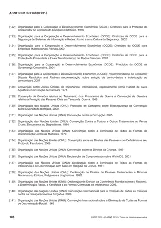 ABNT NBR ISO 26000:2010
108 © ISO 2010 - © ABNT 2010 - Todos os direitos reservados
[122] Organização para a Cooperação e Desenvolvimento Econômico (OCDE): Diretrizes para a Proteção do
Consumidor no Contexto do Comércio Eletrônico. 1999
[123] Organização para a Cooperação e Desenvolvimento Econômico (OCDE): Diretrizes da OCDE para a
Segurança de Sistemas de Informação e Redes: Rumo a uma Cultura da Segurança. 2002
[124] Organização para a Cooperação e Desenvolvimento Econômico (OCDE): Diretrizes da OCDE para
Empresas Multinacionais. Versão 2000
[125] Organização para a Cooperação e Desenvolvimento Econômico (OCDE): Diretrizes de OCDE para a
Proteção da Privacidade e Fluxo Transfronteiriço de Dados Pessoais. 2002
[126] Organização para a Cooperação e Desenvolvimento Econômico (OCDE): Princípios da OCDE de
Governança Corporativa. 2004
[127] Organização para a Cooperação e Desenvolvimento Econômico (OCDE): Recommendation on Consumer
Dispute Resolution and Redress (recomendação sobre solução de controvérsias e indenização ao
consumidor). 2007
[128] Convenção sobre Zonas Úmidas de Importância Internacional, especialmente como Hábitat de Aves
Aquáticas (Convenção de Ramsar). 1971
[129] Convenção de Genebra relativa ao Tratamento dos Prisioneiros de Guerra e Convenção de Genebra
relativa à Proteção das Pessoas Civis em Tempo de Guerra. 1949
[130] Organização das Nações Unidas (ONU): Protocolo de Cartagena sobre Biossegurança da Convenção
sobre Diversidade Biológica. 2000
[131] Organização das Nações Unidas (ONU): Convenção contra a Corrupção. 2005
[132] Organização das Nações Unidas (ONU): Convenção Contra a Tortura e Outros Tratamentos ou Penas
Cruéis, Desumanos ou Degradantes. 1984
[133] Organização das Nações Unidas (ONU): Convenção sobre a Eliminação de Todas as Formas de
Discriminação Contra as Mulheres. 1979
[134] Organização das Nações Unidas (ONU): Convenção sobre os Direitos das Pessoas com Deficiência e seu
Protocolo Facultativo. 2006
[135] Organização das Nações Unidas (ONU): Convenção sobre os Direitos da Criança. 1989
[136] Organização das Nações Unidas (ONU): Declaração de Compromissos sobre HIV/AIDS. 2001
[137] Organização das Nações Unidas (ONU): Declaração sobre a Eliminação de Todas as Formas de
Intolerância e de Discriminação com base em Religião ou Crença. 1981
[138] Organização das Nações Unidas (ONU): Declaração de Direitos de Pessoas Pertencentes a Minorias
Nacionais ou Étnicas, Religiosas e Lingüísticas. 1992
[139] Organização das Nações Unidas (ONU): Declaração de Durban da Conferência Mundial contra o Racismo,
a Discriminação Racial, a Xenofobia e as Formas Correlatas de Intolerância. 2006.
[140] Organização das Nações Unidas (ONU): Convenção Internacional para a Proteção de Todas as Pessoas
contra os Desaparecimentos Forçados. 2006
[141] Organização das Nações Unidas (ONU): Convenção Internacional sobre a Eliminação de Todas as Formas
de Discriminação Racial. 1965
 