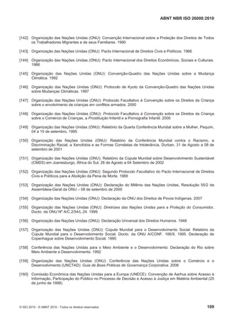 ABNT NBR ISO 26000:2010
© ISO 2010 - © ABNT 2010 - Todos os direitos reservados 109
[142] Organização das Nações Unidas (ONU): Convenção Internacional sobre a Proteção dos Direitos de Todos
os Trabalhadores Migrantes e de seus Familiares. 1990
[143] Organização das Nações Unidas (ONU): Pacto Internacional de Direitos Civis e Políticos. 1966
[144] Organização das Nações Unidas (ONU): Pacto Internacional dos Direitos Econômicos, Sociais e Culturais.
1966
[145] Organização das Nações Unidas (ONU): Convenção-Quadro das Nações Unidas sobre a Mudança
Climática. 1992
[146] Organização das Nações Unidas (ONU): Protocolo de Kyoto da Convenção-Quadro das Nações Unidas
sobre Mudanças Climáticas. 1997
[147] Organização das Nações Unidas (ONU): Protocolo Facultativo à Convenção sobre os Direitos da Criança
sobre o envolvimento de crianças em conflitos armados. 2000
[148] Organização das Nações Unidas (ONU): Protocolo Facultativo à Convenção sobre os Direitos da Criança
sobre o Comércio de Crianças, a Prostituição Infantil e a Pornografia Infantil. 2000
[149] Organização das Nações Unidas (ONU): Relatório da Quarta Conferência Mundial sobre a Mulher, Pequim,
04 a 15 de setembro, 1995
[150] Organização das Nações Unidas (ONU): Relatório da Conferência Mundial contra o Racismo, a
Discriminação Racial, a Xenofobia e as Formas Correlatas de Intolerância, Durban, 31 de Agosto a 08 de
setembro de 2001
[151] Organização das Nações Unidas (ONU): Relatório da Cúpula Mundial sobre Desenvolvimento Sustentável
(CMDS) em Joanesburgo, África do Sul, 26 de Agosto a 04 Setembro de 2002
[152] Organização das Nações Unidas (ONU): Segundo Protocolo Facultativo do Pacto Internacional de Direitos
Civis e Políticos para a Abolição da Pena de Morte. 1989
[153] Organização das Nações Unidas (ONU): Declaração do Milênio das Nações Unidas, Resolução 55/2 da
Assembleia-Geral da ONU – 08 de setembro de 2000
[154] Organização das Nações Unidas (ONU): Declaração da ONU dos Direitos de Povos Indígenas. 2007
[155] Organização das Nações Unidas (ONU): Diretrizes das Nações Unidas para a Proteção do Consumidor,
Docto. da ONU Nº A/C.2/54/L.24. 1999
[156] Organização das Nações Unidas (ONU): Declaração Universal dos Direitos Humanos. 1948
[157] Organização das Nações Unidas (ONU): Cúpula Mundial para o Desenvolvimento Social. Relatório da
Cúpula Mundial para o Desenvolvimento Social. Docto. da ONU A/CONF. 166/9, 1995. Declaração de
Copenhague sobre Desenvolvimento Social. 1995
[158] Conferência das Nações Unidas para o Meio Ambiente e o Desenvolvimento: Declaração do Rio sobre
Meio Ambiente e Desenvolvimento. 1992
[159] Organização das Nações Unidas (ONU): Conferência das Nações Unidas sobre o Comércio e o
Desenvolvimento (UNCTAD): Guia de Boas Práticas de Governança Corporativa. 2006
[160] Comissão Econômica das Nações Unidas para a Europa (UNECE): Convenção de Aarhus sobre Acesso à
Informação, Participação do Público no Processo de Decisão e Acesso à Justiça em Matéria Ambiental (25
de junho de 1998)
 