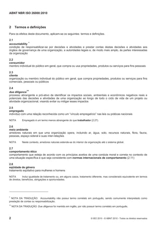 ABNT NBR ISO 26000:2010
2 © ISO 2010 - © ABNT 2010 - Todos os direitos reservados
2 Termos e definições
Para os efeitos deste documento, aplicam-se os seguintes termos e definições.
2.1
accountability *
condição de responsabilizar-se por decisões e atividades e prestar contas destas decisões e atividades aos
órgãos de governança de uma organização, a autoridades legais e, de modo mais amplo, às partes interessadas
da organização
2.2
consumidor
membro individual do público em geral, que compra ou usa propriedades, produtos ou serviços para fins pessoais
2.3
cliente
organização ou membro individual do público em geral, que compra propriedades, produtos ou serviços para fins
comerciais, pessoais ou públicos
2.4
due diligence**
processo abrangente e pró-ativo de identificar os impactos sociais, ambientais e econômicos negativos reais e
potenciais das decisões e atividades de uma organização ao longo de todo o ciclo de vida de um projeto ou
atividade organizacional, visando evitar ou mitigar esses impactos
2.5
empregado
indivíduo com uma relação reconhecida como um “vínculo empregatício” nas leis ou práticas nacionais
NOTA Empregado é um termo menos abrangente do que trabalhador (2.27).
2.6
meio ambiente
arredores naturais em que uma organização opera, incluindo ar, água, solo, recursos naturais, flora, fauna,
pessoas, espaço sideral e suas inter-relações
NOTA Neste contexto, arredores naturais estende-se do interior da organização até o sistema global.
2.7
comportamento ético
comportamento que esteja de acordo com os princípios aceitos de uma conduta moral e correta no contexto de
uma situação específica e que seja consistente com normas internacionais de comportamento (2.11)
2.8
eqüidade de gênero
tratamento eqüitativo para mulheres e homens
NOTA Inclui igualdade de tratamento ou, em alguns casos, tratamento diferente, mas considerado equivalente em termos
de direitos, benefícios, obrigações e oportunidades.
* NOTA DA TRADUÇÃO: Accountability não possui termo correlato em português, sendo comumente interpretado como
prestação de contas ou responsabilização.
** NOTA DA TRADUÇÃO: Due diligence foi mantido em inglês, por não possuir termo correlato em português.
 