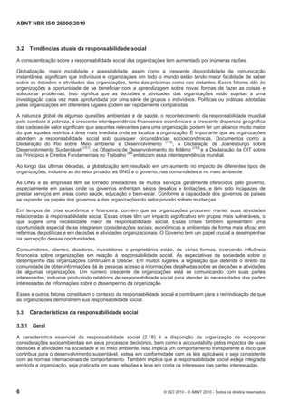 ABNT NBR ISO 26000:2010
6 © ISO 2010 - © ABNT 2010 - Todos os direitos reservados
3.2 Tendências atuais da responsabilidade social
A conscientização sobre a responsabilidade social das organizações tem aumentado por inúmeras razões.
Globalização, maior mobilidade e acessibilidade, assim como a crescente disponibilidade de comunicação
instantânea, significam que indivíduos e organizações em todo o mundo estão tendo maior facilidade de saber
sobre as decisões e atividades das organizações, tanto das próximas como das distantes. Esses fatores dão às
organizações a oportunidade de se beneficiar com a aprendizagem sobre novas formas de fazer as coisas e
solucionar problemas. Isso significa que as decisões e atividades das organizações estão sujeitas a uma
investigação cada vez mais aprofundada por uma série de grupos e indivíduos. Políticas ou práticas adotadas
pelas organizações em diferentes lugares podem ser rapidamente comparadas.
A natureza global de algumas questões ambientais e de saúde, o reconhecimento da responsabilidade mundial
pelo combate à pobreza, a crescente interdependência financeira e econômica e a crescente dispersão geográfica
das cadeias de valor significam que assuntos relevantes para uma organização podem ter um alcance muito maior
do que aqueles restritos à área mais imediata onde se localiza a organização. É importante que as organizações
abordem a responsabilidade social sob quaisquer circunstâncias socioeconômicas. Documentos como a
Declaração do Rio sobre Meio ambiente e Desenvolvimento
[158]
, a Declaração de Joanesburgo sobre
Desenvolvimento Sustentável [151]
, os Objetivos de Desenvolvimento do Milênio [153]
e a Declaração da OIT sobre
os Princípios e Direitos Fundamentais no Trabalho [54]
enfatizam essa interdependência mundial.
Ao longo das últimas décadas, a globalização tem resultado em um aumento no impacto de diferentes tipos de
organizações, inclusive as do setor privado, as ONG e o governo, nas comunidades e no meio ambiente.
As ONG e as empresas têm se tornado prestadores de muitos serviços geralmente oferecidos pelo governo,
especialmente em países onde os governos enfrentam sérios desafios e limitações, e têm sido incapazes de
prestar serviços em áreas como saúde, educação e bem-estar. Conforme a capacidade dos governos de países
se expande, os papéis dos governos e das organizações do setor privado sofrem mudanças.
Em tempos de crise econômica e financeira, convém que as organizações procurem manter suas atividades
relacionadas à responsabilidade social. Essas crises têm um impacto significativo em grupos mais vulneráveis, o
que sugere uma necessidade maior de responsabilidade social. Essas crises também apresentam uma
oportunidade especial de se integrarem considerações sociais, econômicas e ambientais de forma mais eficaz em
reformas de políticas e em decisões e atividades organizacionais. O Governo tem um papel crucial a desempenhar
na percepção dessas oportunidades.
Consumidores, clientes, doadores, investidores e proprietários estão, de várias formas, exercendo influência
financeira sobre organizações em relação à responsabilidade social. As expectativas da sociedade sobre o
desempenho das organizações continuam a crescer. Em muitos lugares, a legislação que defende o direito da
comunidade de obter informações dá às pessoas acesso a informações detalhadas sobre as decisões e atividades
de algumas organizações. Um número crescente de organizações está se comunicando com suas partes
interessadas, inclusive produzindo relatórios de responsabilidade social para atender às necessidades das partes
interessadas de informações sobre o desempenho da organização.
Esses e outros fatores constituem o contexto da responsabilidade social e contribuem para a reivindicação de que
as organizações demonstrem sua responsabilidade social.
3.3 Características da responsabilidade social
3.3.1 Geral
A característica essencial da responsabilidade social (2.18) é a disposição da organização de incorporar
considerações socioambientais em seus processos decisórios, bem como a accountability pelos impactos de suas
decisões e atividades na sociedade e no meio ambiente. Isso implica um comportamento transparente e ético que
contribua para o desenvolvimento sustentável, esteja em conformidade com as leis aplicáveis e seja consistente
com as normas internacionais de comportamento. Também implica que a responsabilidade social esteja integrada
em toda a organização, seja praticada em suas relações e leve em conta os interesses das partes interessadas.
 