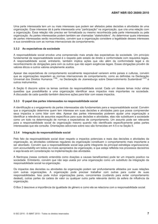 ABNT NBR ISO 26000:2010
© ISO 2010 - © ABNT 2010 - Todos os direitos reservados 7
Uma parte interessada tem um ou mais interesses que podem ser afetados pelas decisões e atividades de uma
organização. Esse interesse dá à parte interessada uma “participação” na organização, que cria uma relação com
a organização. Essa relação não precisa ser formalizada ou mesmo reconhecida pela parte interessada ou pela
organização. As partes interessadas podem também ser chamadas “stakeholders”. Ao determinar quais interesses
de partes interessadas serão reconhecidos, convém que a organização considere a legalidade desses interesses
e sua consistência com as normas internacionais de comportamento.
3.3.2 As expectativas da sociedade
A responsabilidade social envolve uma compreensão mais ampla das expectativas da sociedade. Um princípio
fundamental da responsabilidade social é o respeito pelo estado de direito e conformidade com requisitos legais.
A responsabilidade social, entretanto, também implica ações que vão além da conformidade legal e do
reconhecimento de obrigações para com os outros que não sejam exigências legais. Essas obrigações provêm de
valores éticos e outros valores amplamente aceitos.
Apesar das expectativas de comportamento socialmente responsável variarem entre países e culturas, convém
que as organizações respeitem as normas internacionais de comportamento, como as definidas na Declaração
Universal dos Direitos Humanos
[156]
, na Declaração de Joanesburgo sobre Desenvolvimento Sustentável [151]
e
outros instrumentos.
A Seção 6 discorre sobre os temas centrais da responsabilidade social. Cada um desses temas inclui várias
questões que possibilitarão a uma organização identificar seus impactos mais importantes na sociedade.
A discussão de cada questão também descreve ações para lidar com esses impactos.
3.3.3 O papel das partes interessadas na responsabilidade social
A identificação e o engajamento de partes interessadas são fundamentais para a responsabilidade social. Convém
que a organização determine quem tem interesse em suas decisões e atividades para que possa compreender
seus impactos e como lidar com eles. Apesar das partes interessadas poderem ajudar uma organização a
identificar a relevância de assuntos específicos para suas decisões e atividades, elas não substituem a sociedade
como um todo na determinação de normas e expectativas de comportamento. Um assunto pode ser relevante
para a responsabilidade social da organização mesmo quando não identificado especificamente pelas partes
interessadas que ela consulta. Orientações adicionais sobre isso são fornecidas em 4.5 e na Seção 5.
3.3.4 Integração da responsabilidade social
Pelo fato da responsabilidade social dizer respeito a impactos potenciais e reais das decisões e atividades da
organização, as atividades cotidianas regulares da organização constituem o comportamento mais importante a
ser abordado. Convém que a responsabilidade social seja parte integrante da principal estratégia organizacional,
com accountability em todos os níveis apropriados da organização, e que esteja refletida nos processos decisórios
e seja levada em consideração na implementação das atividades.
A filantropia (nesse contexto entendida como doações a causas beneficentes) pode ter um impacto positivo na
sociedade. Entretanto, convém que não seja usada por uma organização como um substituto da integração da
responsabilidade social na organização.
Os impactos das decisões ou atividades da organização podem ser profundamente afetados por suas relações
com outras organizações. A organização pode precisar trabalhar com outras para cuidar de suas
responsabilidades. Isso pode incluir organizações pares, concorrentes (cuidando para evitar comportamento
desleal), outras partes da cadeia de valor ou qualquer outra parte relevante dentro da esfera de influência da
organização.
O Box 2 descreve a importância da igualdade de gênero e como ela se relaciona com a responsabilidade social.
 