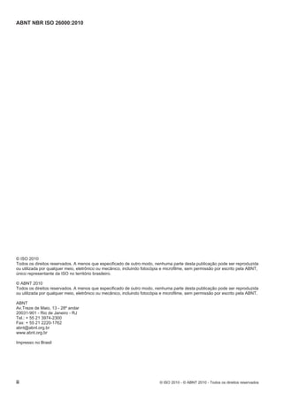 ABNT NBR ISO 26000:2010
ii © ISO 2010 - © ABNT 2010 - Todos os direitos reservados
© ISO 2010
Todos os direitos reservados. A menos que especificado de outro modo, nenhuma parte desta publicação pode ser reproduzida
ou utilizada por qualquer meio, eletrônico ou mecânico, incluindo fotocópia e microfilme, sem permissão por escrito pela ABNT,
único representante da ISO no território brasileiro.
© ABNT 2010
Todos os direitos reservados. A menos que especificado de outro modo, nenhuma parte desta publicação pode ser reproduzida
ou utilizada por qualquer meio, eletrônico ou mecânico, incluindo fotocópia e microfilme, sem permissão por escrito pela ABNT.
ABNT
Av.Treze de Maio, 13 - 28º andar
20031-901 - Rio de Janeiro - RJ
Tel.: + 55 21 3974-2300
Fax: + 55 21 2220-1762
abnt@abnt.org.br
www.abnt.org.br
Impresso no Brasil
 