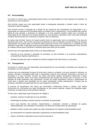 ABNT NBR ISO 26000:2010
© ISO 2010 - © ABNT 2010 - Todos os direitos reservados 11
4.2 Accountability
O princípio é: convém que a organização preste contas e se responsabilize por seus impactos na sociedade, na
economia e no meio ambiente.
Este princípio sugere que uma organização aceite a investigação apropriada e também aceite o dever de
responder a esta investigação.
Este princípio envolve a obrigação de a direção de ser responsiva aos controladores da organização e de a
organização ser responsiva às autoridades legais em relação a leis e regulamentos. A accountability pelo impacto
global de suas decisões e atividades na sociedade e no meio ambiente também implica que a condição da
organização de ser responsiva por aqueles afetados por suas decisões e atividades, assim como pela sociedade
em geral varie de acordo com a natureza do impacto e das circunstâncias.
Ao aplicar este princípio, haverá um impacto positivo tanto na organização como na sociedade. O seu grau de
aplicação pode variar, mas convém que sempre corresponda ao grau ou extensão do poder de influência. Aquelas
organizações com grande poder de influência estão propensas a tomar mais cuidado com a qualidade de suas
decisões e supervisão. A aplicação deste princípio também engloba aceitar a responsabilidade por erros, tomando
as medidas cabíveis para remediá-los e adotando ações para evitar que se repitam.
Convém que uma organização preste contas e se responsabilize por:
 impactos de suas decisões e atividades na sociedade, no meio ambiente e na economia, especialmente
conseqüências negativas significativas; e
 medidas tomadas para evitar a repetição de impactos negativos não intencionais ou imprevistos.
4.3 Transparência
O princípio é: convém que uma organização seja transparente em suas decisões e atividades que impactam na
sociedade e no meio ambiente.
Convém que uma organização divulgue de forma clara, precisa e completa, e em grau razoável e suficiente, as
políticas, decisões e atividades pelas quais é responsável, inclusive seus impactos conhecidos e prováveis na
sociedade e no meio ambiente. Convém que essas informações estejam prontamente disponíveis e sejam
diretamente acessíveis, assim como sejam compreensíveis para aqueles que tenham sido ou possam vir a ser
afetados de modo significativo pela organização. Convém que sejam tempestivas, factuais e apresentadas de
modo claro e objetivo para possibilitar que as partes interessadas avaliem precisamente o impacto que as
decisões e atividades da organização têm em seus respectivos interesses.
O princípio da transparência não requer que informações confidenciais venham a público, nem implica
fornecimento de informações que sejam privilegiadas ou que possam significar violação de obrigações legais,
comerciais, de segurança ou de privacidade individual.
Convém que a organização seja transparente em relação a:
 propósito, natureza e localização de suas atividades;
 identificação de qualquer controle acionário na atividade da organização;
 como suas decisões são tomadas, implementadas e analisadas, incluindo a definição de papéis,
responsabilidades, accountabilities e autoridades nas diferentes funções dentro da organização;
 padrões e critérios usados para avaliar seu próprio desempenho em relação à responsabilidade social;
 seu desempenho em questões relevantes e significativas da responsabilidade social;
 origens, montantes e aplicações de seus recursos financeiros;
 