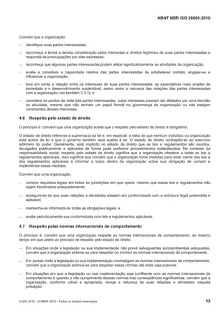 ABNT NBR ISO 26000:2010
© ISO 2010 - © ABNT 2010 - Todos os direitos reservados 13
Convém que a organização:
 identifique suas partes interessadas;
 reconheça e tenha a devida consideração pelos interesses e direitos legítimos de suas partes interessadas e
responda às preocupações por elas expressas;
 reconheça que algumas partes interessadas podem afetar significativamente as atividades da organização;
 avalie e considere a capacidade relativa das partes interessadas de estabelecer contato, engajar-se e
influenciar a organização;
 leve em conta a relação entre os interesses de suas partes interessadas, as expectativas mais amplas da
sociedade e o desenvolvimento sustentável, assim como a natureza das relações das partes interessadas
com a organização (ver também 3.3.1); e
 considere os pontos de vista das partes interessadas, cujos interesses possam ser afetados por uma decisão
ou atividade, mesmo que não tenham um papel formal na governança da organização ou não estejam
conscientes desses interesses.
4.6 Respeito pelo estado de direito
O princípio é: convém que uma organização aceite que o respeito pelo estado de direito é obrigatório.
O estado de direito refere-se à supremacia da lei e, em especial, à idéia de que nenhum indivíduo ou organização
está acima da lei e que o governo também está sujeito à lei. O estado de direito contrapõe-se ao exercício
arbitrário do poder. Geralmente, está implícito no estado de direito que as leis e regulamentos são escritos,
divulgados publicamente e aplicados de forma justa conforme procedimentos estabelecidos. No contexto da
responsabilidade social, respeito pelo estado de direito significa que a organização obedece a todas as leis e
regulamentos aplicáveis. Isso significa que convém que a organização tome medidas para estar ciente das leis e
dos regulamentos aplicáveis e informar a todos dentro da organização sobre sua obrigação de cumprir e
implementar essas medidas.
Convém que uma organização:
 cumpra requisitos legais em todas as jurisdições em que opera, mesmo que essas leis e regulamentos não
sejam fiscalizados adequadamente;
 assegure-se de que suas relações e atividades estejam em conformidade com a estrutura legal pretendida e
aplicável;
 mantenha-se informada de todas as obrigações legais; e
 avalie periodicamente sua conformidade com leis e regulamentos aplicáveis.
4.7 Respeito pelas normas internacionais de comportamento
O princípio é: convém que uma organização respeite as normas internacionais de comportamento, ao mesmo
tempo em que adere ao princípio de respeito pelo estado de direito.
 Em situações onde a legislação ou sua implementação não prevê salvaguardas socioambientais adequadas,
convém que a organização esforce-se para respeitar no mínimo as normas internacionais de comportamento.
 Em países onde a legislação ou sua implementação contradigam as normas internacionais de comportamento,
convém que a organização esforce-se para respeitar essas normas até onde seja possível.
 Em situações em que a legislação ou sua implementação seja conflitante com as normas internacionais de
comportamento e quando o não cumprimento dessas normas traz conseqüências significativas, convém que a
organização, conforme viável e apropriado, reveja a natureza de suas relações e atividades naquela
jurisdição.
 