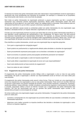 ABNT NBR ISO 26000:2010
18 © ISO 2010 - © ABNT 2010 - Todos os direitos reservados
O interesse da maioria das partes interessadas pode estar relacionado à responsabilidade social da organização e
geralmente são muito semelhantes aos interesses da sociedade. Um exemplo é o interesse de um proprietário
cujo imóvel perde valor devido a uma nova fonte de poluição.
Nem todas as partes interessadas da organização pertencem a grupos organizados que têm o propósito de
representar seus interesses perante organizações específicas. Muitas partes interessadas podem não estar
organizadas de forma alguma e, por essa razão, podem ser negligenciadas ou ignoradas. Esse problema pode ser
de especial importância no que se refere a grupos vulneráveis e gerações futuras.
Grupos que defendem causas sociais ou ambientais podem ser partes interessadas de uma organização cujas
decisões e atividades tenham um impacto relevante e significativo em suas causas.
Convém que uma organização examine se grupos que dizem falar em nome de partes interessadas específicas ou
que defendem causas específicas são representativos e têm credibilidade. Em alguns casos, não será possível
que interesses importantes sejam representados diretamente. Por exemplo, as crianças raramente possuem ou
controlam grupos organizados e os animais selvagens estão impossibilitados de fazê-lo. Nesse caso, convém que
uma organização dê atenção aos pontos de vista de grupos confiáveis que buscam proteger tais interesses.
Para identificar as partes interessadas, convém que uma organização faça as seguintes perguntas:
 Com quem a organização tem obrigações legais?
 Quem poderia ser positivamente ou negativamente afetado pelas atividades ou decisões da organização?
 Quem provavelmente expressará preocupação com as decisões e atividades da organização?
 Quem se envolveu no passado quando preocupações semelhantes precisaram ser tratadas?
 Quem pode ajudar a organização a cuidar de impactos específicos?
 Quem pode afetar a capacidade da organização de arcar com suas responsabilidades?
 Quem seria desfavorecido se fosse excluído do engajamento?
 Quem da cadeia de valor é afetado?
5.3.3 Engajamento das partes interessadas
O engajamento das partes interessadas envolve diálogo entre a organização e uma ou mais de suas partes
interessadas. Ele ajuda a organização a abordar sua responsabilidade social ao fornecer uma base sólida para
suas decisões.
O engajamento das partes interessadas pode assumir várias formas. Pode ser iniciado por uma organização ou
como uma resposta de uma organização a uma ou mais partes interessadas. Pode ocorrer em reuniões informais
ou formais e pode adotar uma grande variedade de formatos, como reuniões individuais, conferências, workshops,
audiências públicas, mesas-redondas, comitês consultivos, procedimentos regulares e estruturados de informação
e consulta, negociação coletiva e fóruns na Internet. Convém que o engajamento das partes interessadas seja
interativo. Ele visa dar oportunidade para que as opiniões das partes interessadas sejam ouvidas e sua
característica principal é a comunicação de via dupla.
Há várias razões para uma organização engajar suas partes interessadas. O engajamento das partes interessadas
pode ser usado para:
 aumentar a compreensão de uma organização dos prováveis efeitos de suas decisões e atividades em partes
interessadas específicas;
 determinar como melhor aumentar os impactos benéficos das decisões e atividades da organização e como
diminuir os impactos negativos;
 