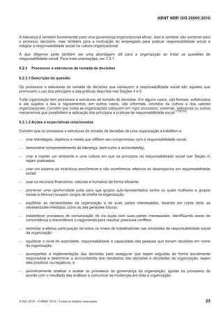 ABNT NBR ISO 26000:2010
© ISO 2010 - © ABNT 2010 - Todos os direitos reservados 23
A liderança é também fundamental para uma governança organizacional eficaz. Isso é verdade não somente para
o processo decisório, mas também para a motivação do empregado para praticar responsabilidade social e
integrar a responsabilidade social na cultura organizacional.
A due diligence pode também ser uma abordagem útil para a organização ao tratar as questões de
responsabilidade social. Para mais orientações, ver 7.3.1.
6.2.3 Processos e estruturas de tomada de decisões
6.2.3.1 Descrição da questão
Os processos e estruturas de tomada de decisões que conduzem à responsabilidade social são aqueles que
promovem o uso dos princípios e das práticas descritas nas Seções 4 e 5.
Toda organização tem processos e estruturas de tomada de decisões. Em alguns casos, são formais, sofisticados
e até sujeitos a leis e regulamentos; em outros casos, são informais, oriundos da cultura e dos valores
organizacionais. Convém que todas as organizações coloquem em vigor processos, sistemas, estruturas ou outros
mecanismos que possibilitem a aplicação dos princípios e práticas de responsabilidade social
[126][159]
.
6.2.3.2 Ações e expectativas relacionadas
Convém que os processos e estruturas de tomada de decisões de uma organização a habilitem a:
 criar estratégias, objetivos e metas que reflitam seu compromisso com a responsabilidade social;
 demonstrar comprometimento da liderança, bem como a accountability;
 criar e manter um ambiente e uma cultura em que os princípios da responsabilidade social (ver Seção 4)
sejam praticados;
 criar um sistema de incentivos econômicos e não econômicos relativos ao desempenho em responsabilidade
social;
 usar os recursos financeiros, naturais e humanos de forma eficiente;
 promover uma oportunidade justa para que grupos sub-representados (entre os quais mulheres e grupos
raciais e étnicos) ocupem cargos de chefia na organização;
 equilibrar as necessidades da organização e de suas partes interessadas, levando em conta tanto as
necessidades imediatas como as das gerações futuras;
 estabelecer processos de comunicação de via dupla com suas partes interessadas, identificando áreas de
concordância e discordância e negociando para resolver possíveis conflitos;
 estimular a efetiva participação de todos os níveis de trabalhadores nas atividades de responsabilidade social
da organização;
 equilibrar o nível de autoridade, responsabilidade e capacidade das pessoas que tomam decisões em nome
da organização;
 acompanhar a implementação das decisões para assegurar que sejam seguidas de forma socialmente
responsável e determinar a accountability dos resultados das decisões e atividades da organização, sejam
eles positivos ou negativos; e
 periodicamente analisar e avaliar os processos de governança da organização; ajustar os processos de
acordo com o resultado das análises e comunicar as mudanças em toda a organização.
 