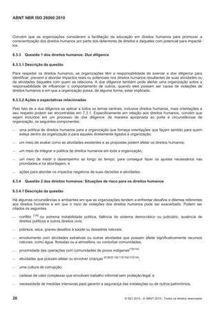 ABNT NBR ISO 26000:2010
26 © ISO 2010 - © ABNT 2010 - Todos os direitos reservados
Convém que as organizações considerem a facilitação da educação em direitos humanos para promover a
conscientização dos direitos humanos por parte dos detentores de direitos e daqueles com potencial para impactá-
los.
6.3.3 Questão 1 dos direitos humanos: Due diligence
6.3.3.1 Descrição da questão
Para respeitar os direitos humanos, as organizações têm a responsabilidade de exercer a due diligence para
identificar, prevenir e abordar impactos reais ou potenciais nos direitos humanos resultantes de suas atividades ou
de atividades daqueles com quem se relaciona. A due diligence também pode alertar uma organização sobre a
responsabilidade de influenciar o comportamento de outros, quando eles possam ser causa de violações de
direitos humanos e em que a organização possa, de alguma forma, estar implicada.
6.3.3.2 Ações e expectativas relacionadas
Pelo fato de a due diligence se aplicar a todos os temas centrais, inclusive direitos humanos, mais orientações a
seu respeito podem ser encontradas em 7.3.1. Especificamente em relação aos direitos humanos, convém que
sejam incluídos em um processo de due diligence, de maneira apropriada ao porte e circunstâncias da
organização, os seguintes componentes:
 uma política de direitos humanos para a organização que forneça orientações que façam sentido para quem
esteja dentro da organização e para aqueles diretamente ligados à organização;
 um meio de avaliar como as atividades existentes e as propostas podem afetar os direitos humanos;
 um meio de integrar a política de direitos humanos em toda a organização;
 um meio de medir o desempenho ao longo do tempo, para conseguir fazer os ajustes necessários nas
prioridades e na abordagem; e
 ações para abordar os impactos negativos de suas decisões e atividades.
6.3.4 Questão 2 dos direitos humanos: Situações de risco para os direitos humanos
6.3.4.1 Descrição da questão
Há algumas circunstâncias e ambientes em que as organizações tendem a enfrentar desafios e dilemas referentes
aos direitos humanos e em que o risco de violações dos direitos humanos pode ser exacerbado. Podem ser
citados os seguintes:
 conflito [129]
ou extrema instabilidade política, falência do sistema democrático ou judiciário, ausência de
direitos políticos e outros direitos civis;
 pobreza, seca, graves desafios à saúde ou desastres naturais;
 envolvimento com atividades extrativas ou outras atividades que possam afetar significativamente recursos
naturais, como água, florestas ou a atmosfera, ou conturbar comunidades;
 proximidade das operações com comunidades de povos indígenas[75][154];
 atividades que possam afetar ou envolver crianças [81][82][116][117][135][147][148]
;
 uma cultura de corrupção;
 cadeias de valor complexas que envolvam trabalho informal sem proteção legal; e
 necessidade de medidas intensivas para garantir a segurança das instalações ou de outros patrimônios.
 