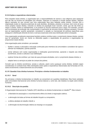 ABNT NBR ISO 26000:2010
32 © ISO 2010 - © ABNT 2010 - Todos os direitos reservados
6.3.9.2 Ações e expectativas relacionadas
Para respeitar esses direitos, a organização tem a responsabilidade de exercer a due diligence para assegurar
que ela não se envolva em atividades que infrinjam, obstruam ou impeçam a fruição desses direitos. Seguem
alguns exemplos do que convém que uma organização faça para respeitar esses direitos. Convém que a
organização avalie os impactos potenciais de suas decisões, atividades, produtos e serviços, bem como de seus
novos projetos nesses direitos, incluindo os direitos da população local. Convém, ainda, que ela não limite ou
negue o acesso, direta ou indiretamente, a um produto ou recurso essencial como a água. Por exemplo, convém
que os processos de produção não comprometam o suprimento de recursos hídricos potáveis escassos. Convém
que as organizações, quando apropriado, considerem a adoção ou manutenção de políticas específicas para
assegurar a distribuição eficiente de bens e serviços essenciais onde essa distribuição estiver ameaçada.
Uma organização socialmente responsável também poderia contribuir para o cumprimento desses direitos, sempre
que for apropriado, tendo em mente os diferentes papéis e capacidades de governos e organizações de
proporcionar esses direitos.
Uma organização pode considerar, por exemplo:
 facilitar o acesso a educação e educação continuada para membros da comunidade e considerar dar apoio e
oferecer as instalações, quando possível;
 somar esforços com outras organizações e instituições governamentais, apoiando o respeito aos direitos
econômicos, sociais e culturais e sua viabilização;
 explorar formas de contribuir, por meio de suas principais atividades, com o cumprimento desses direitos; e
 adaptar bens ou serviços ao poder de compra dos pobres;
Convém que os direitos econômicos, sociais e culturais, assim como quaisquer outros direitos, também sejam
considerados no contexto local. Mais orientações sobre ações e expectativas relacionadas são fornecidas em 6.8,
sobre envolvimento e desenvolvimento da comunidade.
6.3.10 Questão 8 dos direitos humanos: Princípios e direitos fundamentais no trabalho
6.3.10.1 Geral
Os princípios e direitos fundamentais no trabalho se concentram em questões trabalhistas. Eles foram adotados
pela comunidade internacional como direitos humanos básicos e, como tais, são tratados na seção sobre direitos
humanos.
6.3.10.2 Descrição da questão
A Organização Internacional do Trabalho (OIT) identificou os direitos fundamentais no trabalho[54]
. Eles incluem:
 a liberdade de associação e o reconhecimento efetivo do direito à negociação coletiva;
 a eliminação de todas as formas de trabalho forçado ou compulsório;
 a efetiva abolição do trabalho infantil; e
 a eliminação da discriminação relativa ao emprego e à ocupação.
 