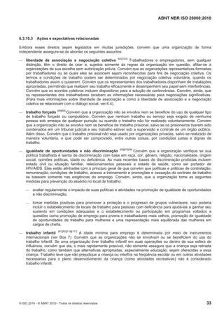 ABNT NBR ISO 26000:2010
© ISO 2010 - © ABNT 2010 - Todos os direitos reservados 33
6.3.10.3 Ações e expectativas relacionadas
Embora esses direitos sejam legislados em muitas jurisdições, convém que uma organização de forma
independente assegure-se de abordar os seguintes assuntos:
 liberdade de associação e negociação coletiva [62][103]
Trabalhadores e empregadores, sem qualquer
distinção, têm o direito de criar e, sujeitos somente às regras da organização em questão, afiliar-se a
organizações de sua escolha sem autorização prévia. Convém que as organizações representativas formadas
por trabalhadores ou às quais eles se associem sejam reconhecidas para fins de negociação coletiva. Os
termos e condições de trabalho podem ser determinados por negociação coletiva voluntária, quando os
trabalhadores assim o quiserem. Convém que os representantes dos trabalhadores disponham de instalações
apropriadas, permitindo que realizem seu trabalho eficazmente e desempenhem seu papel sem interferências.
Convém que os acordos coletivos incluam dispositivos para a solução de controvérsias. Convém, ainda, que
os representantes dos trabalhadores recebam as informações necessárias para negociações significativas.
(Para mais informações sobre liberdade de associação e como a liberdade de associação e a negociação
coletiva se relacionam com o diálogo social, ver 6.4).
 trabalho forçado [49][60]
Convém que a organização não se envolva nem se beneficie do uso de qualquer tipo
de trabalho forçado ou compulsório. Convém que nenhum trabalho ou serviço seja exigido de nenhuma
pessoa sob ameaça de qualquer punição ou quando o trabalho não for realizado voluntariamente. Convém
que a organização não se envolva nem se beneficie de trabalho prisional, salvo se os prisioneiros tiverem sido
condenados em um tribunal judicial e seu trabalho estiver sob a supervisão e controle de um órgão público.
Além disso, Convém que o trabalho prisional não seja usado por organizações privadas, salvo se realizado de
maneira voluntária, o que pode ser comprovado, entre outras coisas, por condições justas e dignas de
trabalho.
 igualdade de oportunidades e não discriminação [55][57][58]
Convém que a organização verifique se sua
política trabalhista é isenta de discriminação com base em raça, cor, gênero, religião, nacionalidade, origem
social, opiniões políticas, idade ou deficiência. As mais recentes bases de discriminação proibidas incluem
estado civil ou situação familiar, relacionamentos pessoais e estado de saúde, como ser portador de
HIV/AIDS. Elas estão alinhadas com o princípio geral de que convém que políticas e práticas de contratação,
remuneração, condições de trabalho, acesso a treinamento e promoções e cessação do contrato de trabalho
se baseiem somente nas exigências do emprego. Convém, ainda, que a organização tome as seguintes
medidas para prevenção do assédio no local de trabalho:
 avaliar regularmente o impacto de suas políticas e atividades na promoção de igualdade de oportunidades
e não discriminação;
 tomar medidas positivas para promover a proteção e o progresso de grupos vulneráveis; isso poderia
incluir o estabelecimento de locais de trabalho para pessoas com deficiência para ajudá-las a ganhar seu
sustento em condições adequadas e o estabelecimento ou participação em programas voltados a
questões como promoção de emprego para jovens e trabalhadores mais velhos, promoção de igualdade
de oportunidades de trabalho para mulheres e uma representação mais equilibrada das mulheres em
cargos de chefia.
 trabalho infantil [81][82][116][117]
A idade mínima para emprego é determinada por meio de instrumentos
internacionais (ver Box 7). Convém que as organizações não se envolvam ou se beneficiem do uso do
trabalho infantil. Se uma organização tiver trabalho infantil em suas operações ou dentro de sua esfera de
influência, convém que ela, o mais rapidamente possível, não somente assegure que a criança seja retirada
do trabalho, como também que alternativas apropriadas, especialmente educação, sejam oferecidas a essa
criança. Trabalho leve que não prejudique a criança ou interfira na freqüência escolar ou em outras atividades
necessárias para o pleno desenvolvimento da criança (como atividades recreativas) não é considerado
trabalho infantil.
 