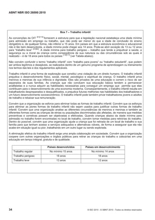 ABNT NBR ISO 26000:2010
34 © ISO 2010 - © ABNT 2010 - Todos os direitos reservados
Box 7 – Trabalho infantil
As convenções da OIT [81][116]
fornecem a estrutura para que a legislação nacional estabeleça uma idade mínima
para admissão em emprego ou trabalho, que não pode ser menor do que a idade de conclusão do ensino
obrigatório e, de qualquer forma, não inferior a 15 anos. Em países em que a estrutura econômica e educacional
não é tão bem desenvolvida, a idade mínima pode chegar aos 14 anos. Pode-se abrir exceção de 13 ou 12 anos
para “trabalho leve” [81][82]
. A idade mínima para trabalho perigoso – trabalho que tende a prejudicar a saúde, a
segurança ou a moral da criança como conseqüência de sua natureza ou das circunstâncias sob as quais é
realizado – é de 18 anos para todos os países [116]117]
(ver Tabela abaixo).
Não convém confundir o termo “trabalho infantil” com “trabalho para jovens” ou “trabalho estudantil”, que podem
ser ambos legítimos e desejáveis, se realizados dentro de um genuíno programa de aprendizagem ou treinamento
nos termos das leis e dos regulamentos aplicáveis.
Trabalho infantil é uma forma de exploração que constitui uma violação de um direito humano. O trabalho infantil
prejudica o desenvolvimento físico, social, mental, psicológico e espiritual da criança. O trabalho infantil priva
meninos e meninas de sua infância e dignidade. Eles são privados de uma educação e correm o risco de ser
separados de suas famílias. As crianças que não concluem sua educação básica tendem a permanecer
analfabetas e a nunca adquirir as habilidades necessárias para conseguir um emprego que permita que elas
contribuam para o desenvolvimento de uma economia moderna. Conseqüentemente, o trabalho infantil resulta em
trabalhadores despreparados e desqualificados, e prejudica futuras melhorias nas habilidades dos trabalhadores e
um futuro desenvolvimento socioeconômico. O trabalho infantil pode também privar trabalhadores jovens e adultos
de trabalho e rebaixar sua remuneração.
Convém que a organização se esforce para eliminar todas as formas de trabalho infantil. Convém que os esforços
para eliminar as piores formas de trabalho infantil não sejam usados para justificar outras formas de trabalho
infantil. Convém que uma organização analise as diferentes circunstâncias de meninos e meninas e também as
diferentes formas como as crianças de etnias ou populações discriminadas são afetadas, de maneira que medidas
preventivas e corretivas possam ser objetivadas e efetivadas. Quando crianças abaixo da idade mínima para
admissão no trabalho forem encontradas no local de trabalho, convém tomar medidas para retirá-las do trabalho.
Dentro do possível, convém que uma organização ajude a criança que foi retirada de um local de trabalho e sua
família para que tenham acesso a serviços adequados e alternativas viáveis, de forma a assegurar que ela não
acabe em situação igual ou pior, trabalhando em um outro lugar ou sendo explorada.
A eliminação efetiva do trabalho infantil exige uma ampla colaboração em sociedade. Convém que a organização
coopere com outras organizações e órgãos públicos para retirar as crianças do trabalho e colocá-las em uma
educação em tempo integral, gratuita e de qualidade.
Países desenvolvidos Países em desenvolvimento
Trabalho regular No mínimo 15 anos No mínimo 14 anos
Trabalho perigoso 18 anos 18 anos
Trabalho leve 13 anos 12 anos
 
