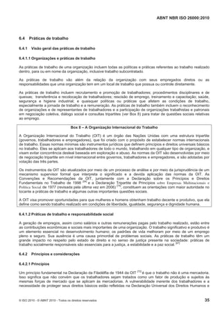 ABNT NBR ISO 26000:2010
© ISO 2010 - © ABNT 2010 - Todos os direitos reservados 35
6.4 Práticas de trabalho
6.4.1 Visão geral das práticas de trabalho
6.4.1.1 Organizações e práticas de trabalho
As práticas de trabalho de uma organização incluem todas as políticas e práticas referentes ao trabalho realizado
dentro, para ou em nome da organização, inclusive trabalho subcontratado.
As práticas de trabalho vão além da relação da organização com seus empregados diretos ou as
responsabilidades que uma organização tem em um local de trabalho que possua ou controle diretamente.
As práticas de trabalho incluem recrutamento e promoção de trabalhadores; procedimentos disciplinares e de
queixas; transferência e recolocação de trabalhadores; rescisão de emprego, treinamento e capacitação; saúde,
segurança e higiene industrial; e quaisquer políticas ou práticas que afetem as condições de trabalho,
especialmente a jornada de trabalho e a remuneração. As práticas de trabalho também incluem o reconhecimento
de organizações e de representantes de trabalhadores e a participação de organizações trabalhistas e patronais
em negociação coletiva, diálogo social e consultas tripartites (ver Box 8) para tratar de questões sociais relativas
ao emprego.
Box 8 – A Organização Internacional do Trabalho
A Organização Internacional do Trabalho (OIT) é um órgão das Nações Unidas com uma estrutura tripartite
(governos, trabalhadores e empregadores), que foi criado com o propósito de estabelecer normas internacionais
de trabalho. Essas normas mínimas são instrumentos jurídicos que definem princípios e direitos universais básicos
no trabalho. Eles se aplicam aos trabalhadores de todo o mundo, trabalhando em qualquer tipo de organização, e
visam evitar concorrência desleal baseada em exploração e abuso. As normas da OIT são desenvolvidas por meio
de negociação tripartite em nível internacional entre governos, trabalhadores e empregadores, e são adotadas por
votação das três partes.
Os instrumentos da OIT são atualizados por meio de um processo de análise e por meio da jurisprudência de um
mecanismo supervisor formal que interpreta o significado e a devida aplicação das normas da OIT. As
Convenções e Recomendações da OIT, juntamente com a Declaração sobre os Princípios e Direitos
Fundamentais no Trabalho de 1998 [54]
e a Declaração Tripartite de Princípios sobre Empresas Multinacionais e
Política Social de 1977 (revisada pela última vez em 2006) [74]
, constituem as orientações com maior autoridade no
tocante a práticas de trabalho e algumas outras importantes questões sociais.
A OIT visa promover oportunidades para que mulheres e homens obtenham trabalho decente e produtivo, que ela
define como sendo trabalho realizado em condições de liberdade, igualdade, segurança e dignidade humana.
6.4.1.2 Práticas de trabalho e responsabilidade social
A geração de empregos, assim como salários e outras remunerações pagas pelo trabalho realizado, estão entre
as contribuições econômicas e sociais mais importantes de uma organização. O trabalho significativo e produtivo é
um elemento essencial no desenvolvimento humano; os padrões de vida melhoram por meio de um emprego
pleno e seguro. Sua ausência é uma causa primordial de problemas sociais. As práticas de trabalho têm um
grande impacto no respeito pelo estado de direito e no senso de justiça presente na sociedade: práticas de
trabalho socialmente responsáveis são essenciais para a justiça, a estabilidade e a paz social. [67]
6.4.2 Princípios e considerações
6.4.2.1 Princípios
Um princípio fundamental na Declaração da Filadélfia de 1944 da OIT [72]
é que o trabalho não é uma mercadoria.
Isso significa que não convém que os trabalhadores sejam tratados como um fator de produção e sujeitos às
mesmas forças de mercado que se aplicam às mercadorias. A vulnerabilidade inerente dos trabalhadores e a
necessidade de proteger seus direitos básicos estão refletidas na Declaração Universal dos Direitos Humanos e
 