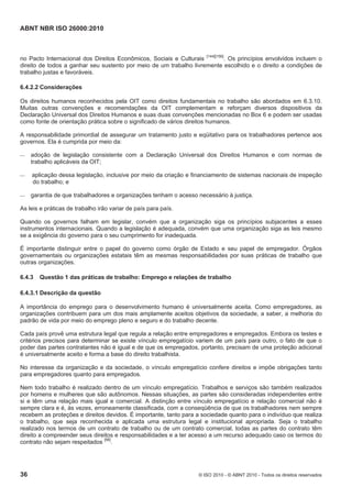 ABNT NBR ISO 26000:2010
36 © ISO 2010 - © ABNT 2010 - Todos os direitos reservados
no Pacto Internacional dos Direitos Econômicos, Sociais e Culturais [144][156]
. Os princípios envolvidos incluem o
direito de todos a ganhar seu sustento por meio de um trabalho livremente escolhido e o direito a condições de
trabalho justas e favoráveis.
6.4.2.2 Considerações
Os direitos humanos reconhecidos pela OIT como direitos fundamentais no trabalho são abordados em 6.3.10.
Muitas outras convenções e recomendações da OIT complementam e reforçam diversos dispositivos da
Declaração Universal dos Direitos Humanos e suas duas convenções mencionadas no Box 6 e podem ser usadas
como fonte de orientação prática sobre o significado de vários direitos humanos.
A responsabilidade primordial de assegurar um tratamento justo e eqüitativo para os trabalhadores pertence aos
governos. Ela é cumprida por meio da:
 adoção de legislação consistente com a Declaração Universal dos Direitos Humanos e com normas de
trabalho aplicáveis da OIT;
 aplicação dessa legislação, inclusive por meio da criação e financiamento de sistemas nacionais de inspeção
do trabalho; e
 garantia de que trabalhadores e organizações tenham o acesso necessário à justiça.
As leis e práticas de trabalho irão variar de país para país.
Quando os governos falham em legislar, convém que a organização siga os princípios subjacentes a esses
instrumentos internacionais. Quando a legislação é adequada, convém que uma organização siga as leis mesmo
se a exigência do governo para o seu cumprimento for inadequada.
É importante distinguir entre o papel do governo como órgão de Estado e seu papel de empregador. Órgãos
governamentais ou organizações estatais têm as mesmas responsabilidades por suas práticas de trabalho que
outras organizações.
6.4.3 Questão 1 das práticas de trabalho: Emprego e relações de trabalho
6.4.3.1 Descrição da questão
A importância do emprego para o desenvolvimento humano é universalmente aceita. Como empregadores, as
organizações contribuem para um dos mais amplamente aceitos objetivos da sociedade, a saber, a melhoria do
padrão de vida por meio do emprego pleno e seguro e do trabalho decente.
Cada país provê uma estrutura legal que regula a relação entre empregadores e empregados. Embora os testes e
critérios precisos para determinar se existe vínculo empregatício variem de um país para outro, o fato de que o
poder das partes contratantes não é igual e de que os empregados, portanto, precisam de uma proteção adicional
é universalmente aceito e forma a base do direito trabalhista.
No interesse da organização e da sociedade, o vínculo empregatício confere direitos e impõe obrigações tanto
para empregadores quanto para empregados.
Nem todo trabalho é realizado dentro de um vínculo empregatício. Trabalhos e serviços são também realizados
por homens e mulheres que são autônomos. Nessas situações, as partes são consideradas independentes entre
si e têm uma relação mais igual e comercial. A distinção entre vínculo empregatício e relação comercial não é
sempre clara e é, às vezes, erroneamente classificada, com a conseqüência de que os trabalhadores nem sempre
recebem as proteções e direitos devidos. É importante, tanto para a sociedade quanto para o indivíduo que realiza
o trabalho, que seja reconhecida e aplicada uma estrutura legal e institucional apropriada. Seja o trabalho
realizado nos termos de um contrato de trabalho ou de um contrato comercial, todas as partes do contrato têm
direito a compreender seus direitos e responsabilidades e a ter acesso a um recurso adequado caso os termos do
contrato não sejam respeitados
[56]
.
 