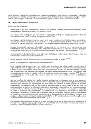 ABNT NBR ISO 26000:2010
© ISO 2010 - © ABNT 2010 - Todos os direitos reservados 37
Nesse contexto, o trabalho é entendido como o trabalho realizado em troca de uma remuneração e não inclui
atividades desempenhadas em bases genuinamente voluntárias. Entretanto, convém que as organizações adotem
políticas e medidas para contemplar sua responsabilidade legal e o cuidado devido para com voluntários.
6.4.3.2 Ações e expectativas relacionadas
Convém que a organização:
 certifique-se de que todo o trabalho seja realizado por mulheres e homens legalmente reconhecidos como
empregados ou legalmente reconhecidos como autônomos;
 não procure evitar a obrigação que a lei coloca no empregador, disfarçando relações que seriam, de outra
forma, reconhecidas como um vínculo empregatício perante a lei;
 reconheça a importância de um emprego seguro tanto para o trabalhador individual como para a sociedade:
use planejamento de mão-de-obra ativa para evitar o uso de trabalho realizado de forma ocasional ou o uso
excessivo de trabalho temporário, salvo quando a sua natureza for genuinamente de curto prazo ou sazonal;
 forneça comunicação razoável, informações tempestivas e, em conjunto com representantes dos
trabalhadores, onde existam, considere como mitigar ao máximo possível os impactos negativos ao cogitar
mudanças em suas operações, como encerramento de atividades que venham a afetar o emprego [107][108]
;
 garanta igualdade de oportunidades para todos os trabalhadores e não pratique discriminação, direta ou
indiretamente, em nenhuma prática de trabalho;
 elimine quaisquer práticas arbitrárias ou discriminatórias de demissão, se houver [107][108]
;
 proteja os dados pessoais e a privacidade dos empregados [52]
;
 tome medidas para assegurar que um trabalho seja terceirizado ou subcontratado somente junto a
organizações que sejam legalmente reconhecidas como um empregador e propiciem condições decentes de
trabalho ou que, caso contrário, sejam capazes e se disponham a assumir tais responsabilidades. Convém
que a organização use somente intermediários que sejam legalmente reconhecidos e cujos termos para
contratação e desempenho do trabalho confiram direitos legais àqueles que realizam o trabalho [95][96]
. Convém
que trabalhadores no domicílio não recebam tratamento pior que o dado a outros trabalhadores
assalariados[68]
;
 não se beneficie de práticas de trabalho injustas, exploratórias ou abusivas junto a seus parceiros,
fornecedores e terceirizados, inclusive trabalhadores no domicílio. Convém que a organização envide esforços
razoáveis para estimular as organizações em sua esfera de influência a adotar práticas de trabalho
responsáveis, reconhecendo que um alto nível de influência tende a corresponder a um alto nível de
responsabilidade de exercer tal influência. Dependendo da situação e da influência, tais esforços razoáveis
poderiam incluir: o estabelecimento de obrigações contratuais para fornecedores e terceirizados; a realização
de visitas e inspeções não programadas; e o exercício de due diligence na supervisão de empresas
terceirizadas e intermediários. Quando os fornecedores e terceirizados forem sujeitos a um código de práticas
de trabalho, convém que tal código seja consistente com a Declaração Universal dos Direitos Humanos e os
princípios subjacentes às normas internacionais do trabalho da OIT aplicáveis (para mais informações sobre
as responsabilidades na esfera de influência, ver 5.2.3); e
 quando operar internacionalmente, esforce-se para aumentar o emprego, o desenvolvimento ocupacional, a
promoção e o progresso da população original do país anfitrião. Isso inclui realizar atividades de compras e
distribuição por meio de empresas locais, quando praticável [74]
.
 