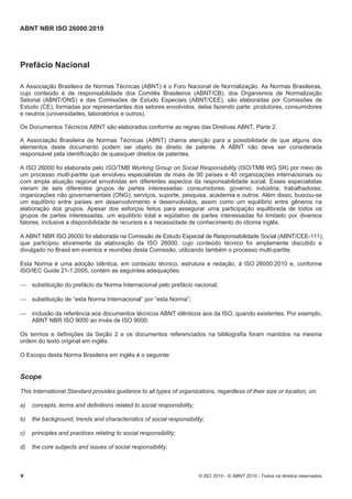 ABNT NBR ISO 26000:2010
v © ISO 2010 - © ABNT 2010 - Todos os direitos reservados
Prefácio Nacional
A Associação Brasileira de Normas Técnicas (ABNT) é o Foro Nacional de Normalização. As Normas Brasileiras,
cujo conteúdo é de responsabilidade dos Comitês Brasileiros (ABNT/CB), dos Organismos de Normalização
Setorial (ABNT/ONS) e das Comissões de Estudo Especiais (ABNT/CEE), são elaboradas por Comissões de
Estudo (CE), formadas por representantes dos setores envolvidos, delas fazendo parte: produtores, consumidores
e neutros (universidades, laboratórios e outros).
Os Documentos Técnicos ABNT são elaborados conforme as regras das Diretivas ABNT, Parte 2.
A Associação Brasileira de Normas Técnicas (ABNT) chama atenção para a possibilidade de que alguns dos
elementos deste documento podem ser objeto de direito de patente. A ABNT não deve ser considerada
responsável pela identificação de quaisquer direitos de patentes.
A ISO 26000 foi elaborada pelo ISO/TMB Working Group on Social Responsibility (ISO/TMB WG SR) por meio de
um processo multi-partite que envolveu especialistas de mais de 90 países e 40 organizações internacionais ou
com ampla atuação regional envolvidas em diferentes aspectos da responsabilidade social. Esses especialistas
vieram de seis diferentes grupos de partes interessadas: consumidores; governo; indústria; trabalhadores;
organizações não governamentais (ONG); serviços, suporte, pesquisa, academia e outros. Além disso, buscou-se
um equilíbrio entre países em desenvolvimento e desenvolvidos, assim como um equilíbrio entre gêneros na
elaboração dos grupos. Apesar dos esforços feitos para assegurar uma participação equilibrada de todos os
grupos de partes interessadas, um equilíbrio total e eqüitativo de partes interessadas foi limitado por diversos
fatores, inclusive a disponibilidade de recursos e a necessidade de conhecimento do idioma inglês.
A ABNT NBR ISO 26000 foi elaborada na Comissão de Estudo Especial de Responsabilidade Social (ABNT/CEE-111),
que participou ativamente da elaboração da ISO 26000, cujo conteúdo técnico foi amplamente discutido e
divulgado no Brasil em eventos e reuniões desta Comissão, utilizando também o processo multi-partite.
Esta Norma é uma adoção idêntica, em conteúdo técnico, estrutura e redação, à ISO 26000:2010 e, conforme
ISO/IEC Guide 21-1:2005, contém as seguintes adequações:
 substituição do prefácio da Norma Internacional pelo prefácio nacional;
 substituição de “esta Norma Internacional” por “esta Norma”;
 inclusão da referência aos documentos técnicos ABNT idênticos aos da ISO, quando existentes. Por exemplo,
ABNT NBR ISO 9000 ao invés de ISO 9000.
Os termos e definições da Seção 2 e os documentos referenciados na bibliografia foram mantidos na mesma
ordem do texto original em inglês.
O Escopo desta Norma Brasileira em inglês é o seguinte:
Scope
This International Standard provides guidance to all types of organizations, regardless of their size or location, on:
a) concepts, terms and definitions related to social responsibility;
b) the background, trends and characteristics of social responsibility;
c) principles and practices relating to social responsibility;
d) the core subjects and issues of social responsibility;
 