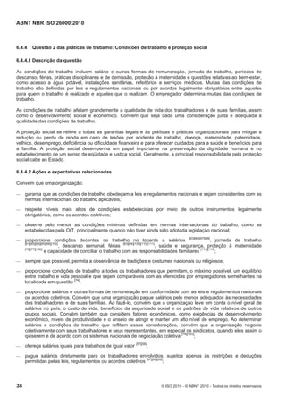 ABNT NBR ISO 26000:2010
38 © ISO 2010 - © ABNT 2010 - Todos os direitos reservados
6.4.4 Questão 2 das práticas de trabalho: Condições de trabalho e proteção social
6.4.4.1 Descrição da questão
As condições de trabalho incluem salário e outras formas de remuneração, jornada de trabalho, períodos de
descanso, férias, práticas disciplinares e de demissão, proteção à maternidade e questões relativas ao bem-estar,
como acesso a água potável, instalações sanitárias, refeitórios e serviços médicos. Muitas das condições de
trabalho são definidas por leis e regulamentos nacionais ou por acordos legalmente obrigatórios entre aqueles
para quem o trabalho é realizado e aqueles que o realizam. O empregador determina muitas das condições de
trabalho.
As condições de trabalho afetam grandemente a qualidade de vida dos trabalhadores e de suas famílias, assim
como o desenvolvimento social e econômico. Convém que seja dada uma consideração justa e adequada à
qualidade das condições de trabalho.
A proteção social se refere a todas as garantias legais e às políticas e práticas organizacionais para mitigar a
redução ou perda de renda em caso de lesões por acidente de trabalho, doença, maternidade, paternidade,
velhice, desemprego, deficiência ou dificuldade financeira e para oferecer cuidados para a saúde e benefícios para
a família. A proteção social desempenha um papel importante na preservação da dignidade humana e no
estabelecimento de um senso de eqüidade e justiça social. Geralmente, a principal responsabilidade pela proteção
social cabe ao Estado.
6.4.4.2 Ações e expectativas relacionadas
Convém que uma organização:
 garanta que as condições de trabalho obedeçam a leis e regulamentos nacionais e sejam consistentes com as
normas internacionais do trabalho aplicáveis;
 respeite níveis mais altos de condições estabelecidas por meio de outros instrumentos legalmente
obrigatórios, como os acordos coletivos;
 observe pelo menos as condições mínimas definidas em normas internacionais do trabalho, como as
estabelecidas pela OIT, principalmente quando não tiver ainda sido adotada legislação nacional;
 proporcione condições decentes de trabalho no tocante a salários [83][84][97][98]
, jornada de trabalho
[61][65][66][85][86][102]
, descanso semanal, férias [63][64][109][110][111]
, saúde e segurança, proteção à maternidade
[76][77][106]
e capacidade de conciliar o trabalho com as responsabilidades familiares [114][115]
;
 sempre que possível, permita a observância de tradições e costumes nacionais ou religiosos;
 proporcione condições de trabalho a todos os trabalhadores que permitam, o máximo possível, um equilíbrio
entre trabalho e vida pessoal e que sejam comparáveis com as oferecidas por empregadores semelhantes na
localidade em questão [74]
;
 proporcione salários e outras formas de remuneração em conformidade com as leis e regulamentos nacionais
ou acordos coletivos. Convém que uma organização pague salários pelo menos adequados às necessidades
dos trabalhadores e de suas famílias. Ao fazê-lo, convém que a organização leve em conta o nível geral de
salários no país, o custo de vida, benefícios da seguridade social e os padrões de vida relativos de outros
grupos sociais. Convém também que considere fatores econômicos, como exigências de desenvolvimento
econômico, níveis de produtividade e o anseio de atingir e manter um alto nível de emprego. Ao determinar
salários e condições de trabalho que reflitam essas considerações, convém que a organização negocie
coletivamente com seus trabalhadores e seus representantes, em especial os sindicatos, quando eles assim o
quiserem e de acordo com os sistemas nacionais de negociação coletiva [74][103]
;
 ofereça salários iguais para trabalhos de igual valor [57][58]
;
 pague salários diretamente para os trabalhadores envolvidos, sujeitos apenas às restrições e deduções
permitidas pelas leis, regulamentos ou acordos coletivos [97][98][99]
;
 