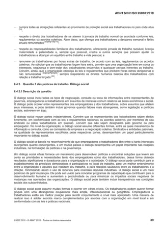 ABNT NBR ISO 26000:2010
© ISO 2010 - © ABNT 2010 - Todos os direitos reservados 39
 cumpra todas as obrigações referentes ao provimento de proteção social aos trabalhadores no país onde atua
[74]
;
 respeite o direito dos trabalhadores de se aterem à jornada de trabalho normal ou acordada conforme leis,
regulamentos ou acordos coletivos. Além disso, que ofereça aos trabalhadores o descanso semanal e férias
anuais remuneradas [63][64][109][110]
;
 respeite as responsabilidades familiares dos trabalhadores, oferecendo jornada de trabalho razoável, licença
maternidade e paternidade e, sempre que possível, creche e outros serviços que possam ajudar os
trabalhadores a alcançar um equilíbrio entre trabalho e vida pessoal; e
 remunere os trabalhadores por horas extras de trabalho, de acordo com as leis, regulamentos ou acordos
coletivos. Ao solicitar que os trabalhadores façam hora extra, convém que uma organização leve em conta os
interesses, segurança e bem-estar dos trabalhadores envolvidos e quaisquer perigos inerentes ao trabalho.
Convém, ainda, que a organização obedeça às leis e regulamentos que proíbem horas extras obrigatórias e
não remuneradas [83][84][97][98][99]
, sempre respeitando os direitos humanos básicos dos trabalhadores com
relação a trabalho forçado [60]
.
6.4.5 Questão 3 das práticas de trabalho: Diálogo social
6.4.5.1 Descrição da questão
O diálogo social inclui todos os tipos de negociação, consulta ou troca de informações entre representantes de
governos, empregadores e trabalhadores em assuntos de interesse comum relativos às áreas econômica e social.
O diálogo pode ocorrer entre representantes dos empregadores e dos trabalhadores, sobre assuntos que afetem
seus interesses, e pode também incluir governos quando fatores mais abrangentes, como legislação e políticas
sociais, estiverem em jogo.
O diálogo social requer partes independentes. Convém que os representantes dos trabalhadores sejam eleitos
livremente, em conformidade com as leis e regulamentos nacionais ou acordos coletivos, por membros de seu
sindicato ou pelos trabalhadores em questão. Convém que não sejam designados pelo governo ou pelo
empregador. No nível da organização, o diálogo social assume diferentes formas, entre as quais mecanismos de
informação e consulta, como as comissões de empresa e a negociação coletiva. Sindicatos e entidades patronais,
na qualidade de representantes escolhidos pelas respectivas partes, desempenham um papel particularmente
importante no diálogo social.
O diálogo social se baseia no reconhecimento de que empregadores e trabalhadores têm entre si tanto interesses
divergentes quanto convergentes, e em muitos países o diálogo desempenha um papel importante nas relações
industriais, na formulação de políticas e na governança.
Um diálogo social eficaz fornece um mecanismo para desenvolver políticas e encontrar soluções que levem em
conta as prioridades e necessidades tanto dos empregadores como dos trabalhadores, dessa forma obtendo
resultados significativos e duradouros para a organização e a sociedade. O diálogo social pode contribuir para o
estabelecimento de princípios democráticos e participativos no local de trabalho, para um melhor entendimento
entre a organização e aqueles que realizam seu trabalho, e para relações saudáveis entre os trabalhadores e a
direção, minimizando assim o uso de recursos para onerosas disputas industriais. O diálogo social é um meio
poderoso de gerir mudanças. Ele pode ser usado para conceber programas de capacitação que contribuam para o
desenvolvimento humano e aumentem a produtividade ou para minimizar os impactos sociais negativos de
mudanças nas operações das organizações. O diálogo social pode também incluir transparência nas condições
sociais dos subcontratados.
O diálogo social pode assumir muitas formas e ocorrer em vários níveis. Os trabalhadores podem querer formar
grupos com uma abrangência ocupacional mais ampla, interocupacional ou geográfica. Empregadores e
trabalhadores estão em melhor posição para decidir conjuntamente o nível mais apropriado. Uma maneira de
realizar isso é adotar acordos marco complementados por acordos com a organização em nível local e em
conformidade com as leis e práticas nacionais.
 