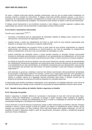 ABNT NBR ISO 26000:2010
40 © ISO 2010 - © ABNT 2010 - Todos os direitos reservados
Às vezes, o diálogo social pode abordar questões contenciosas, caso em que as partes podem estabelecer um
processo visando a solução da controvérsia. O diálogo social pode também abranger queixas, o que torna o
mecanismo de reclamações importante, principalmente em países onde os princípios e direitos fundamentais no
trabalho não são adequadamente protegidos. Tal mecanismo pode também se aplicar à mão-de-obra terceirizada.
O diálogo social internacional é uma tendência crescente e inclui diálogo e acordos regionais e globais entre
organizações que operam internacionalmente e organizações sindicais internacionais.
6.4.5.2 Ações e expectativas relacionadas
Convém que a organização [53][59][113]
:
 reconheça a importância para as organizações de instituições voltadas ao diálogo social, inclusive em nível
internacional, e de estruturas de negociação coletiva;
 respeite sempre o direito dos trabalhadores de formar ou fazer parte de suas próprias organizações para
progredir ou proteger seus interesses ou negociar coletivamente;
 não obstrua trabalhadores que busquem formar ou fazer parte de suas próprias organizações ou negociar
coletivamente, por exemplo, demitindo-os ou discriminando-os, por meio de represálias ou ameaçando-os
direta ou indiretamente, de forma a criar uma atmosfera de intimidação ou medo;
 quando mudanças nas operações vierem a causar grandes impactos no emprego, forneça comunicação
razoável às autoridades governamentais competentes e aos representantes dos trabalhadores, de forma que
as implicações possam ser examinadas conjuntamente para mitigar o máximo possível os impactos negativos;
 na medida do possível e de forma razoável e que não cause transtornos, permita o acesso de representantes
dos trabalhadores devidamente designados aos responsáveis pela tomada de decisões aos locais de trabalho
e aos trabalhadores por eles representados, às instalações necessárias para que desempenhem suas funções
e às informações que permitam que eles tenham um quadro verdadeiro e justo das finanças e atividades da
organização; e
 evite estimular os governos a restringir o exercício dos direitos reconhecidos internacionalmente de liberdade
de associação e negociação coletiva. Por exemplo, convém que a organização evite abrir uma subsidiária ou
comprar de empresas localizadas em zonas industriais especializadas onde a liberdade de associação seja
restrita ou proibida, mesmo se a legislação nacional reconhecer esse direito, e também convém que se
abstenha de participar de sistemas de incentivos baseados em restrições desse tipo.
A organização pode também considerar a participação, se for apropriado, em entidades patronais, como forma de
criar oportunidades para o diálogo social e estender sua expressão de responsabilidade social por esses canais.
6.4.6 Questão 4 das práticas de trabalho: Saúde e segurança no trabalho
6.4.6.1 Descrição da questão
Saúde e segurança no trabalho referem-se à promoção e manutenção do mais alto nível de bem-estar físico,
mental e social dos trabalhadores e prevenção de perigos à saúde causados pelas condições de trabalho.
Referem-se também à proteção dos trabalhadores de riscos à saúde e à adaptação do ambiente de trabalho às
necessidades fisiológicas e psicológicas dos trabalhadores.
O ônus financeiro e social de doenças ocupacionais, lesões e óbitos relacionados ao trabalho é elevado. Poluição
acidental e crônica e outros perigos no local de trabalho que afetam os trabalhadores podem também causar
impactos nas comunidades e no meio ambiente. (Para mais informações sobre perigos ambientais, ver 6.5). As
questões de saúde e segurança surgem a partir de equipamentos, processos, práticas e substâncias perigosas
(químicas, físicas e biológicas).
 
