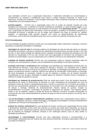 ABNT NBR ISO 26000:2010
44 © ISO 2010 - © ABNT 2010 - Todos os direitos reservados
suas atividades. Convém que a organização desenvolva e implemente atividades de conscientização e
procedimentos de resposta a emergências para reduzir e mitigar impactos ambientais na saúde e na
segurança, causados por acidentes, e para divulgar informações sobre incidentes ambientais às autoridades
competentes e às comunidades locais; e
 poluidor pagador Convém que a organização arque com os custos da poluição causada por suas
atividades de acordo com a extensão do impacto ambiental na sociedade e a ação corretiva exigida, ou na
medida em que a poluição ultrapassa um nível aceitável (ver Princípio 16 da Declaração do Rio [158]
). Convém
que a organização se esforce para internalizar o custo da poluição e quantificar os benefícios econômicos e
ambientais de prevenir a poluição em vez de mitigar seus impactos com base no princípio do “poluidor
pagador”. A organização pode escolher cooperar com outros no desenvolvimento de instrumentos
econômicos, como fundos de contingência para arcar com os custos de incidentes ambientais de vulto.
6.5.2.2 Considerações
Em suas atividades de gestão ambiental, convém que uma organização avalie a relevância e empregue, conforme
apropriado, as seguintes abordagens e estratégias:
 abordagem do ciclo de vida Os principais objetivos da abordagem do ciclo de vida são reduzir os impactos
ambientais de produtos e serviços e aumentar seu desempenho socioeconômico ao longo de todo o seu ciclo
de vida, ou seja, desde extração de matérias-primas e geração de energia, passando por produção e uso, até
descarte ou recuperação no fim da vida. Convém que uma organização se concentre nas inovações e não
somente na conformidade, e que se comprometa com a melhoria contínua em seu desempenho ambiental;
 avaliação de impacto ambiental Convém que uma organização avalie os impactos ambientais antes de
começar uma nova atividade ou projeto e use os resultados de sua avaliação no processo decisório;
 produção mais limpa e ecoeficiência São estratégias para satisfação das necessidades humanas pelo uso
mais eficiente de recursos e pela menor geração de poluição e resíduos. Um importante foco é realizar
melhorias na fonte em vez de no final de um processo ou atividade. As abordagens de produção mais limpa e
segura e ecoeficiência incluem o seguinte: melhoria nas práticas de manutenção; modernização ou introdução
de novas tecnologias ou processos; redução no uso de materiais e energia; uso de energia renovável;
racionalização do uso da água; eliminação ou gestão segura de materiais e resíduos tóxicos e perigosos; e
melhoria no design do produto ou serviço;
 abordagem por sistemas de produto-serviço Pode ser usada para mudar o foco das relações mercantis,
passando-as da venda ou fornecimento de produtos (ou seja, transferência da propriedade por meio de
operações únicas de venda ou locação/leasing) para a venda ou provimento de um sistema de produtos e
serviços que conjuntamente satisfaçam as necessidades do consumidor (em uma variedade de mecanismos
de serviço e entrega). Sistemas de produtos/serviços incluem leasing do produto, locação ou
compartilhamento do produto, combinação de produtos e pagamento por serviços. Tais sistemas podem
reduzir o uso de materiais, separar a receita dos fluxos de materiais e envolver as partes interessadas na
promoção de uma maior responsabilidade do produtor ao longo do ciclo de vida do produto e do serviço que o
acompanha;
 uso de tecnologias e práticas ambientalmente saudáveis Convém que a organização procure adotar e,
quando for adequado, promover, o desenvolvimento e a divulgação de tecnologias e serviços ambientalmente
saudáveis (ver Princípio 9 da Declaração do Rio [158]
);
 práticas de compras sustentáveis Em suas decisões de compra, convém que a organização leve em conta
o desempenho ambiental, social e ético dos produtos ou serviços que estão sendo adquiridos, ao longo de
toda a sua vida útil e, sempre que possível, priorize produtos ou serviços com impactos minimizados, fazendo
uso de sistemas de rotulagem confiáveis, eficazes e com verificação externa, como os selos verdes ou
atividades de auditoria; e
 aprendizagem e conscientização Convém que uma organização promova a conscientização e a
aprendizagem adequadas para dar suporte aos seus esforços ambientais, na própria organização e dentro de
sua esfera de influência.
 