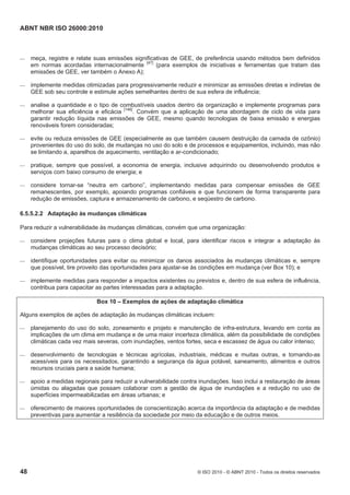 ABNT NBR ISO 26000:2010
48 © ISO 2010 - © ABNT 2010 - Todos os direitos reservados
 meça, registre e relate suas emissões significativas de GEE, de preferência usando métodos bem definidos
em normas acordadas internacionalmente [47]
(para exemplos de iniciativas e ferramentas que tratam das
emissões de GEE, ver também o Anexo A);
 implemente medidas otimizadas para progressivamente reduzir e minimizar as emissões diretas e indiretas de
GEE sob seu controle e estimule ações semelhantes dentro de sua esfera de influência;
 analise a quantidade e o tipo de combustíveis usados dentro da organização e implemente programas para
melhorar sua eficiência e eficácia [146]
. Convém que a aplicação de uma abordagem de ciclo de vida para
garantir redução líquida nas emissões de GEE, mesmo quando tecnologias de baixa emissão e energias
renováveis forem consideradas;
 evite ou reduza emissões de GEE (especialmente as que também causem destruição da camada de ozônio)
provenientes do uso do solo, de mudanças no uso do solo e de processos e equipamentos, incluindo, mas não
se limitando a, aparelhos de aquecimento, ventilação e ar-condicionado;
 pratique, sempre que possível, a economia de energia, inclusive adquirindo ou desenvolvendo produtos e
serviços com baixo consumo de energia; e
 considere tornar-se “neutra em carbono”, implementando medidas para compensar emissões de GEE
remanescentes, por exemplo, apoiando programas confiáveis e que funcionem de forma transparente para
redução de emissões, captura e armazenamento de carbono, e seqüestro de carbono.
6.5.5.2.2 Adaptação às mudanças climáticas
Para reduzir a vulnerabilidade às mudanças climáticas, convém que uma organização:
 considere projeções futuras para o clima global e local, para identificar riscos e integrar a adaptação às
mudanças climáticas ao seu processo decisório;
 identifique oportunidades para evitar ou minimizar os danos associados às mudanças climáticas e, sempre
que possível, tire proveito das oportunidades para ajustar-se às condições em mudança (ver Box 10); e
 implemente medidas para responder a impactos existentes ou previstos e, dentro de sua esfera de influência,
contribua para capacitar as partes interessadas para a adaptação.
Box 10 – Exemplos de ações de adaptação climática
Alguns exemplos de ações de adaptação às mudanças climáticas incluem:
 planejamento do uso do solo, zoneamento e projeto e manutenção de infra-estrutura, levando em conta as
implicações de um clima em mudança e de uma maior incerteza climática, além da possibilidade de condições
climáticas cada vez mais severas, com inundações, ventos fortes, seca e escassez de água ou calor intenso;
 desenvolvimento de tecnologias e técnicas agrícolas, industriais, médicas e muitas outras, e tornando-as
acessíveis para os necessitados, garantindo a segurança da água potável, saneamento, alimentos e outros
recursos cruciais para a saúde humana;
 apoio a medidas regionais para reduzir a vulnerabilidade contra inundações. Isso inclui a restauração de áreas
úmidas ou alagadas que possam colaborar com a gestão de água de inundações e a redução no uso de
superfícies impermeabilizadas em áreas urbanas; e
 oferecimento de maiores oportunidades de conscientização acerca da importância da adaptação e de medidas
preventivas para aumentar a resiliência da sociedade por meio da educação e de outros meios.
 