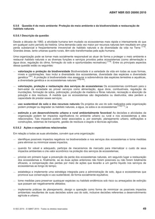 ABNT NBR ISO 26000:2010
© ISO 2010 - © ABNT 2010 - Todos os direitos reservados 49
6.5.6 Questão 4 do meio ambiente: Proteção do meio ambiente e da biodiversidade e restauração de
habitats naturais
6.5.6.1 Descrição da questão
Desde a década de 1960, a atividade humana tem mudado os ecossistemas mais rápida e intensamente do que
em qualquer outro período da história. Uma demanda cada vez maior por recursos naturais tem resultado em uma
perda substancial e freqüentemente irreversível de habitats naturais e de diversidade da vida na Terra [119]
.
Grandes áreas, tanto urbanas quanto rurais, têm sido transformadas pela ação humana.
Uma organização pode se tornar mais socialmente responsável ao atuar de forma a proteger o meio ambiente e
restaurar habitats naturais e as diversas funções e serviços providos pelos ecossistemas (como alimentação e
água doce, regulação do clima, formação do solo e oportunidades recreativas) [119]
. Entre os principais aspectos
dessa questão estão os seguintes:
 valorização e proteção da biodiversidade Biodiversidade é a variedade da vida em todas as suas formas,
níveis e combinações. Isso inclui a diversidade dos ecossistemas, diversidade das espécies e diversidade
genética [167]
. A proteção à biodiversidade visa assegurar a sobrevivência das espécies terrestres e aquáticas,
a diversidade genética e os ecossistemas naturais [168][169]
;
 valorização, proteção e restauração dos serviços de ecossistemas Os ecossistemas contribuem para o
bem-estar da sociedade ao prover serviços como alimentação, água doce, combustíveis, regulação de
inundações, formação de solos, polinização, produção de madeira e fibras naturais, recreação e absorção da
poluição e dos resíduos. À medida que os ecossistemas são degradados ou destruídos, eles perdem a
capacidade de prestar esses serviços;
 uso sustentável do solo e dos recursos naturais Os projetos de uso do solo realizados pela organização
podem proteger ou degradar os habitats naturais, a água, os solos e os ecossistemas [170][171]
; e
 estímulo a um desenvolvimento urbano e rural ambientalmente favorável As decisões e atividades da
organização podem ter impactos significativos no ambiente urbano ou rural e nos ecossistemas a eles
relacionados. Tais impactos podem estar associados a, por exemplo, planejamento urbano, edificações e
construções, sistemas de transporte, gestão de resíduos e esgoto e técnicas agrícolas.
6.5.6.2 Ações e expectativas relacionadas
Em relação a todas as suas atividades, convém que uma organização:
 identifique possíveis impactos negativos na biodiversidade e nos serviços dos ecossistemas e tome medidas
para eliminar ou minimizar esses impactos;
 quando for viável e adequado, participe de mecanismos de mercado para internalizar o custo de seus
impactos ambientais e crie valor econômico na proteção dos serviços de ecossistemas;
 priorize em primeiro lugar a prevenção da perda dos ecossistemas naturais, em segundo lugar a restauração
dos ecossistemas e, finalmente, se as duas ações anteriores não forem possíveis ou não forem totalmente
eficazes, a compensação das perdas por meio de ações que levarão a um ganho líquido nos serviços de
ecossistemas ao longo do tempo;
 estabeleça e implemente uma estratégia integrada para a administração de solo, água e ecossistemas que
promova sua conservação e uso sustentável, de forma socialmente equitativa;
 tome medidas para preservar quaisquer espécies ou habitats endêmicos sob risco ou ameaçados de extinção
que possam ser negativamente afetados;
 implemente práticas de planejamento, design e operação como forma de minimizar os possíveis impactos
ambientais resultantes de suas decisões sobre uso do solo, inclusive decisões referentes a desenvolvimento
agrícola e urbano;
 