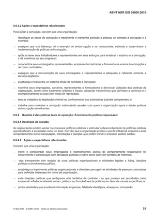 ABNT NBR ISO 26000:2010
© ISO 2010 - © ABNT 2010 - Todos os direitos reservados 51
6.6.3.2 Ações e expectativas relacionadas
Para evitar a corrupção, convém que uma organização:
 identifique os riscos de corrupção e implemente e mantenha políticas e práticas de combate à corrupção e à
extorsão;
 assegure que sua liderança dê o exemplo de anticorrupção e se comprometa, estimule e supervisione a
implementação de políticas anticorrupção;
 apóie e treine seus trabalhadores e representantes em seus esforços para erradicar o suborno e a corrupção,
e dê incentivos ao seu progresso;
 conscientize seus empregados, representantes, empresas terceirizadas e fornecedores acerca da corrupção e
de como combatê-la;
 assegure que a remuneração de seus empregados e representantes é adequada e referente somente a
serviços legítimos;
 estabeleça e mantenha um sistema eficaz de combate à corrupção;
 incentive seus empregados, parceiros, representantes e fornecedores a denunciar violações das políticas da
organização, assim como tratamento antiético e injusto, adotando mecanismos que permitam a denúncia e o
acompanhamento do caso sem medo de represálias;
 leve as violações da legislação criminal ao conhecimento das autoridades judiciais competentes; e
 trabalhe para combater a corrupção, estimulando aqueles com quem a organização opera a adotar práticas
anticorrupção semelhantes.
6.6.4 Questão 2 das práticas leais de operação: Envolvimento político responsável
6.6.4.1 Descrição da questão
As organizações podem apoiar os processos políticos públicos e estimular o desenvolvimento de políticas públicas
que beneficiem a sociedade como um todo. Convém que a organização proíba o uso de influência indevida e evite
comportamentos como manipulação, intimidação e coerção, que podem minar o processo político público.
6.6.4.2 Ações e expectativas relacionadas
Convém que uma organização:
 treine e conscientize seus empregados e representantes acerca do comportamento responsável no
envolvimento e contribuição com atividades políticas e sobre como lidar com conflitos de interesse;
 seja transparente com relação às suas políticas organizacionais e atividades ligadas a lobby, doações
políticas e envolvimento político;
 estabeleça e implemente políticas organizacionais e diretrizes para gerir as atividades de pessoas contratadas
para defender interesses em nome da organização;
 evite doações políticas que configurem uma tentativa de controlar - ou que possam ser percebidas como
exercendo influência indevida sobre - políticos ou formuladores de políticas em favor de causas específicas; e
 proíba atividades que envolvam informação enganosa, falsidade ideológica, ameaça ou compulsão.
 